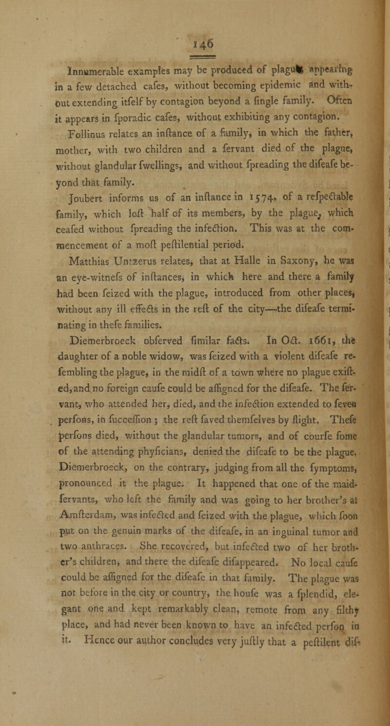 Innumerable examples may be produced of plagulj ftppe&rJng in a few detached cafes, without becoming epidemic and with- out extending itfelf by contagion beyond a fingle family- Often it appears in fporadic cafes, without exhibiting any contagion. Follinus relates an inftance of a Rimily, in which the father, mother, with two children and a fervant died of the plague, without glandular fwellings, and without fpreading the difeafe be- yond that family. Joubert informs us of an inftance in 1574, of a refpeaablc family, which loil half of its members, by the plague^, which ceafed without fpreading the infedtion. This was at the com- mencement of a moft peftilential period. Matthias Untzerus relates, that at Halle in Saxony, he was an eye-witnefs of in fiances, in which here and there a family had been feized with the plague, introduced from other placesj without any ill effefls in the reft of the city—the difeafe termi- nating in thefe families. Diemerbroeck obferved fimilar fa<51:3. In Od. 1661, thi daughter of a noble widow, was feized with a violent difeafe re- fembling the plague, in the midft of a town where no plague exift- ed,and no foreign caufe could be affigned for the difeafe. The fer- vant, who attended her, died, and the infection extended to fevefl perfoHs, in fucceflion ; the reft faved themfelves by flight. Theft perfons died, without the glandular tumors, and of cburfe fomft of the attending phyficians, denied the difeafe to be the plague, • Diemerbroeck, on the contrary, judging from all the fymptomsj pronounced it the plague. It happened that one of the maid- fervants, who left the family and was going to her brother's at Amfterdam, was infeded and feized with the plague, wliich foon put on the genuin marks of the difeafe, in an inguinal tumor and two anthraces. She recovered, but infefted t\vo of her broth* cr's children, and there the difeafe difappeared. No local caufe could be affigned for the difeafe in that family. The plague was not before in the city or country, the houfe was a fplendid, ele- gant one and kept remarkably clean, remote from any filthy place, and had never been known to have an infedled perfoii in it. Hence our author concludes very juftly that a peftilent dif-^