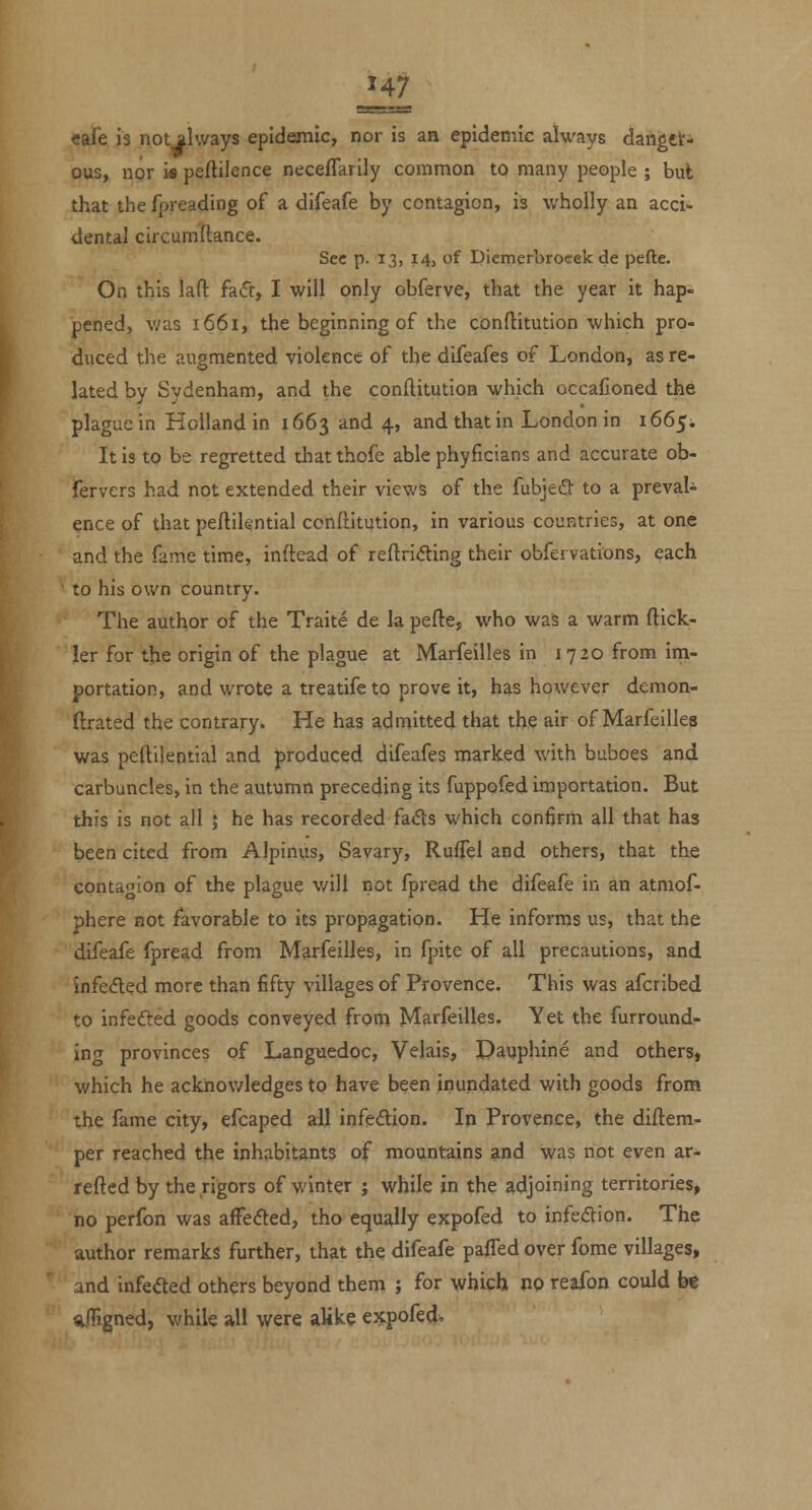 eafe is not always epidemic, nor is an epidemic always danget- ous, nor i« peftilence necefTarily common to many people ; bul that the fpreading of a difeafe by contagion, is -wholly an acci- dental circumftance. Sec p. 13, i4j of Picmerbronek de pefte. On this lafl: faft, I will only obferve, that the year it hap- pened, v;as 1661, the beginning of the confliitution which pro- duced the augmented violence of the difeafes of London, as re- lated by Sydenham, and the conftitution which occafioned the plague in Holland in 1663 and 4, and that in London in 166^. It is to be regretted thatthofe able phyficians and accurate ob- fervers had not extended their views of the fubjeft to a prevaU ence of that peflilential ccnftitution, in various countries, at one and the fame time, inftead of refl:ri<5ting their obfervations, each to his own country. The author of the Traite de la pefte, who was a warm ftick- ler for the origin of the plague at Marfeilles in 1720 from im- portation, and wrote a treatifeto prove it, has however demon- ftrated the contrary. He has admitted that the air of Marfeilles was pellilential and produced difeafes marked with buboes and carbuncles, in the autumn preceding its fupppfed importation. But this is not all ; he has recorded fadts which con6rm all that has been cited from Alpinus, Savary, Ruffel and others, that the cpnta^'Ion of the plague v/ill not fpread the difeafe in an atniof- phere not favorable to its propagation. He informs us, that the difeafe fpread from Marfeilles, in fpite of all precautions, and infedted more than fifty villages of Provence. This was afcribed to infefted goods conveyed from Marfeilles. Yet the furround- ing provinces of Languedoc, Velais, Dauphine and others, which he ackiiov/ledges to have been inundated with goods from the fame city, efcaped all infedion. In Provence, the diftem- per reached the inhabitants of mountains and was not even ar- refted by the rigors of winter j while in the adjoining territories, no perfon was afFeded, tho equally expofed to infedion. The author remarks further, that the difeafe pafled over fome villages, and infeded others beyond them ; for which m reafon could be sifTigned, while all were alike expofed^