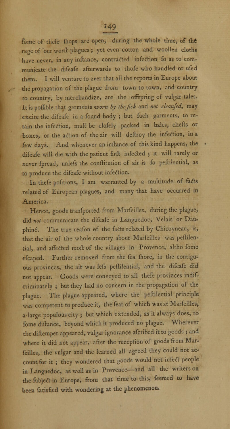 H9 fome of thefe fliops are open, during the whole time, of thft rage of our worfl: plagues ; yet even cotton and woollen cloths have never, in any inftance, contraded infeftion fo as to com- municate the difeafe afterwards to thofe who handled or ufed them. I will venture to aver that all the reports in Europe about the propagation of the plague from town to town, and country to country, by merchandize, are the offspring of vulgar tales. It is poflible ths^t garments tvorti by thefick and not ckanjed, may excite the difeafe in a found body ; but fuch garments, to re- tain the infeftion, muft be clofely packed in bales, chefts or boxes, or the adion of the air will deftroy the infedion, in a few days. And whenever an inftance of this kind happens, the difeafe will die with the patient firft infeded ; it will rarely or never fpread, unlefs the conftitution of air is fo peftilential, as to produce the difeafe without infection. In thefe pofitions, I am warranted by a multitude of fafts related of European plagues, and many that have occurred in America. Hence, goods tranfported from Marfeilles, during the plague, did not communicate the difeafe in Languedoc, Velals or Dau* phine. The true reafon of the fafts related by Chicoyneau, is, that the air of the whole country about Marfeilles was peftilen- tial, and affefted moft of the villages in Provence, altho fome efcaped. Further removed from the fea fhore, in the contigu- ous provinces, the ait was lefs peftilential, and the difeafe did not appear. Goods were conveyed to all thefe provinces indif- crirainately ; but they had no concern in the propagation of the plague. The plague appeared, where the peftilerrtial principle was competent to produce it, the feat of which was at Marfeilles, alarge populous city ; but which extended, as it always does, to fome diftance, beyond which it produced no plague. Wherever the diftempcr appeared, vulgar ignorance afcribed it to goods ; and where it did not appear, after the reception of goods from Mar- feilles, the vulgar and the learned all agreed they could not ac- count for it ; they wondered that goods would not infeft people in Languedoc, as well as in Provence—and all the writers on the fubjea in Europe, from that time to this, feemed to have been fatisfied with wondering at the phenomenon.