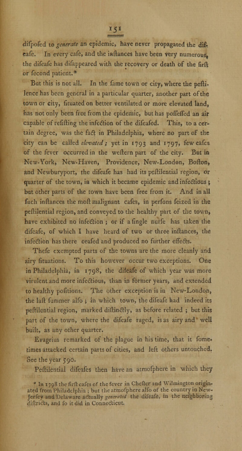 4irpofed to generate an epidemic, have never propagated the dift Cafe. In every cafe, and the inflances have been yery numerouS| the difeafe has difappeared v/ith the rtcovery or death of the firft or fecond patient.* But this is not all. In the.fame town or city, ■where the pefti^ ]ence has been general in a particular quarter, another part of the town or city, fituated on better ventilated or more elevated land, has not only been free from the epidemic, but has pofleffed an ait- capable of refifting the infedion of the difeafed. This, to a cer- tain degree, was the fadl in Philadelphia, where no part of the city can be c^WzA. elevated; yet in 1793 and 1797, few cafes of the fever occurred in the weftern part of the city. Bat in New-York, New-Haven, Providence, New-London, Bofton, and Newburyport, the difeafe has had its peftilential region, or quarter of the town, in which it became epidemic and infedlious $ bat other parts of the town have been free from it. And in all fuch inftances the moft malignant cafes, in perfons feized in the peftilential region, and conveyed to the healthy part of the town, have exhibited no infe<Stion ; or if afingle nutfe has taken the difeafe, of which I have heard of two or three inftances, the infection has there ceafed and produced no further effefls. Thefe exempted parts of the towns are the more cleanly and airy fituations. To this however occur two exceptions. One in Philadelphia, in 1798, the dileafe of which year was more virulent and more infedious, than in former years, and extended to healthy pofitions. The other exception is in New-London, the laft fummer alfo ; in which town, the difeafe had indeed its peftilential region, marked diftin(Sly, as before related ; but this part of the town, where the difeafe raged, is as airy and' well built, as any other quarter. Evagrius remarked of the plague in his time, that it fome- times attacked certain parts of cities, and left others untouched. See the year 590. Peftilential difeafes then have an atmofphere in which they * In 1798 the firft cafes of the fever in Chefter and Wilmington origin- ated from Philadelphia ; but the atmofphere alfo of the country in New- Jerfey and Delaware adtually gemrated the difeafe, in the neighboring djftricts, and fo it did in Conne(iticut.