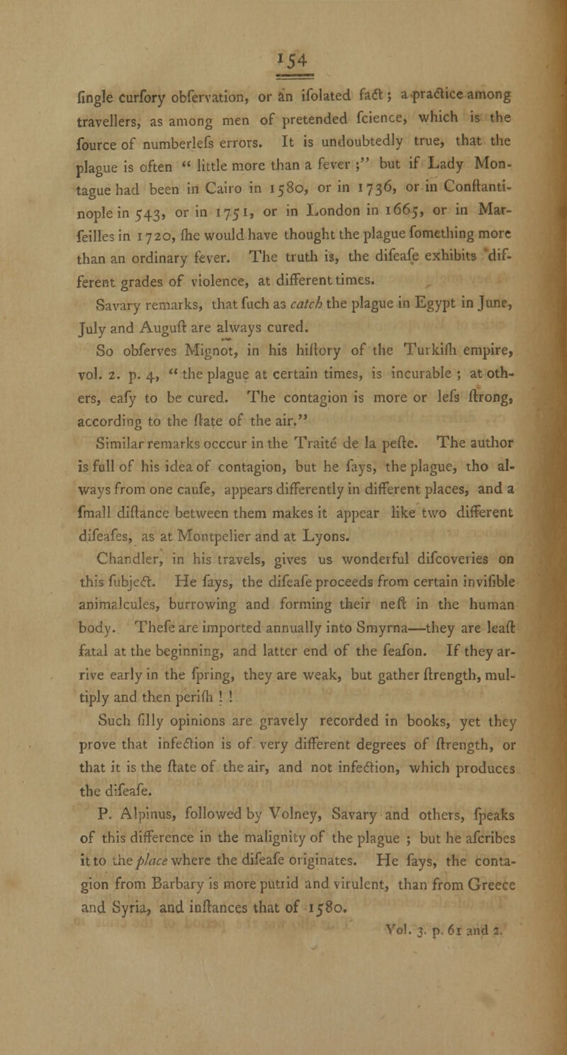 fingle curfory obfervation, or an ifolated fadl; a-prafticeamong travellers, as among men of pretended fcience, which is the fource of numberlefs errors. It is undoubtedly true, that the plague is often  little more than a fever ; but if Lady Mon- taguehad been in Cairo in 1580, or in 1736, or in Conftanti- noplein 543, or in 1751, or in London in 1665, or in Mar- feilles in 1720, fhe would have thought the plague fomething more than an ordinary fever. The truth is, the difeafe exhibits 'dif- ferefit grades of violence, at different times. Savary remarks, that fuch as catch the plague in Egypt in June, July and Auguft are always cured. So obferves Mignot, in his hiltory of the Turkifli empire, vol, 2. p. 4,  the plague at certain times, is incurable ; at oth- ers, eafy to be cured. The contagion is more or lefs flrong, according to the ftate of the air. Similar remarks occcur in the Traite de la pefte. The author is full of his idea of contagion, but he fays, the plague, tho al- ways from one caufe, appears differently in different places, and a fmall diftance between them makes it appear like two different difeafes, as at Montpelier and at Lyons. Chandler, in his travels, gives us wonderful difcoveries on this fubjeft. He fays, the difeafe proceeds from certain Invifible animalcules, burrowing and forming their neft in the human body. Thefe are imported annually into Smyrna—they are leaft fatal at the beginning, and latter end of the feafon. If they ar- rive early in the fpring, they are weak, but gather ftrength, mul- tiply and then perifh ! ! Such filly opinions are gravely recorded in books, yet they prove that infedion is of very different degrees of flrength, or that it is the flate of the air, and not infedtion, which produces the difeafe. P. Alpinus, followed by Volney, Savary and others, fpeaks of this difference in the malignity of the plague ; but he afcribes it to the/)/rtfi?v/here the difeafe originates. He fays, the conta- gion from Barbary is more putrid and virulent, than from Greece and Syria, and inftances that of 1580.