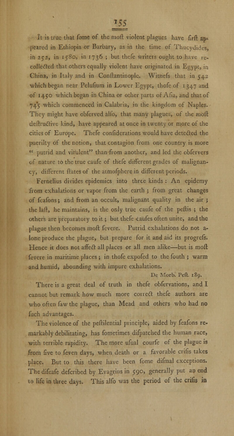 It is true tliat fome of the nioft violent plagues have firft ap* peared in Ethiopia or Barbary, as in the time of Thucydides, in 253, in 1580, in 1736 ; but thefe writers ought to have re- colleded that others equally violent have originated in Egypt, in China, in Italy and in Conftantinople. Witnefs that in 542 which began near Pelufium in Lower Egypt, thofe of 1347 and of 1450 which began in China or other parts of Afia, and that of 74*5 which commenced in Calabria, in the kingdom of Naples. They might have obferved alfo, that many plagues, of the moft deftrudive kind, have appeared at once in twenty or more of the cities of Europe. Thefe confiderations would have deteded the puerilty of the notion, that contagion from one country is more putrid and virulent than-from another, and led the obfervers of nature to the true caufe of thefe different grades of malignan- cy, different ftates of the atmofphere in different periods. Fernelius divides epidemics into three kinds : An epldemy from exhalations or vapor from the earth ; from great changes of feafons; and from an occult, malignant quality in the air i the laft, he maintains, is the only true caufe of the pedis ; the others are preparatory to it; but thefe taufes often unite, and the plague then becomes moft fevere. Putrid exhalations do not a- lonc produce the plague, but prepare for it and aid its progrefs. Hence it does not affed all places or all men alike—but is moft fevere in maritime places ; in thofe expofed to the fouth ; warm and humid, abounding with impure exhalations. De Morb. Pert. 189. There is a great deal of truth in thefe obfervations, and I cannot but remark how much more corred thefe authors are who often faw the plague, than Mead and others who had no fuch advantages. The violence of the peftilential principle, aided by feafons re- markably debilitating, has fometimes difpatched the human race, with terrible rapidity. The more ufual courfe of the plague is from five to feven days, when death or a favorable crifis takes place. But to this there have been fome difmal exceptions. The difeafe defcribed by Evagrius in 590, generally put an end to life in three days. This alfo was the period of the crifis in