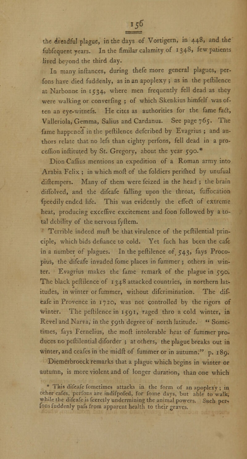 vhe iiea.df\i\ plague, irtthe days of Vortigern, in 448, and the fubfequent years. In the fimilar calamity of 1348, few patients lived beyond the third day. In many inftances, during thefe more general plagues, per- fons have died fiaddenly, as in an apoplexy ; as in the peftilence at Narbonne in 1534, where men frequently fell dead as thcy were walking or converfing ; of which Skenkius himfelf was of- ten an eyc-witncfs. He cites as authorities for the fame fad, Valleriola, Gemma, Salius and Cardanus. See page 765. The fame happened in the peftilence defcribed by Evagrius ; and au- thors relate that no lefs than eighty perfons, fell dead in a pro- ceffion inftituted by St. Gregory, about the year 590.* Dion Caflius mentions an expedition of a Roman army into Arabia Felix ; in which moft of the foldiers perifhed by unufual diftempers. Many of them were feized in the head ; the brain difTolved, and the difeafe falling upon the throat, fuffocation fpeedily ended life. This was evidently the effcd of extreme heat, producing exceffive excitement and foon followed by a to- tal debility of the nervous fyftem. Terrible indeed muft be that virulence of the peftilential prin- ciple, which bids defiance to cold. Yet fuch has been the cafe in a number of plagues. In the peftilence of 543, fays Proco- pius, the difeafe invaded fome places in fummer; others in win- ter. Evagrius makes the fame remark of the plague in 590. The black peftilence of 1348 attacked countries, in northern lat- itudes, in winter or fummer, without difcrimination. The dif- eafe in Provence in 1720, was not controlled by the rigors of ■winter. The peftilence in 1591, raged thro a cold winter, in Revel and Narva, in the 59th degree of north latitude. Some- times, fays Fernelius, the moft intolerable heat of fummer pro- duces no peftilential diforder ; at others, the plague breaks out in winter, and ceafes in the midft of fummer or in autumn. p. 189. Diemdrbroeck remarks that a plague which begins in winter or autumn, is more violent and of longer duration, than one which * Tkis difeafe fometimes attacks in the form of an apoplexy ; in other cafes, perfons are indifpofed, for fome days, but able to walk> while the difeafe is fecretly undermining the animal powers. Such per-t fonsfuddenjy pafs from apparent health to their graves.