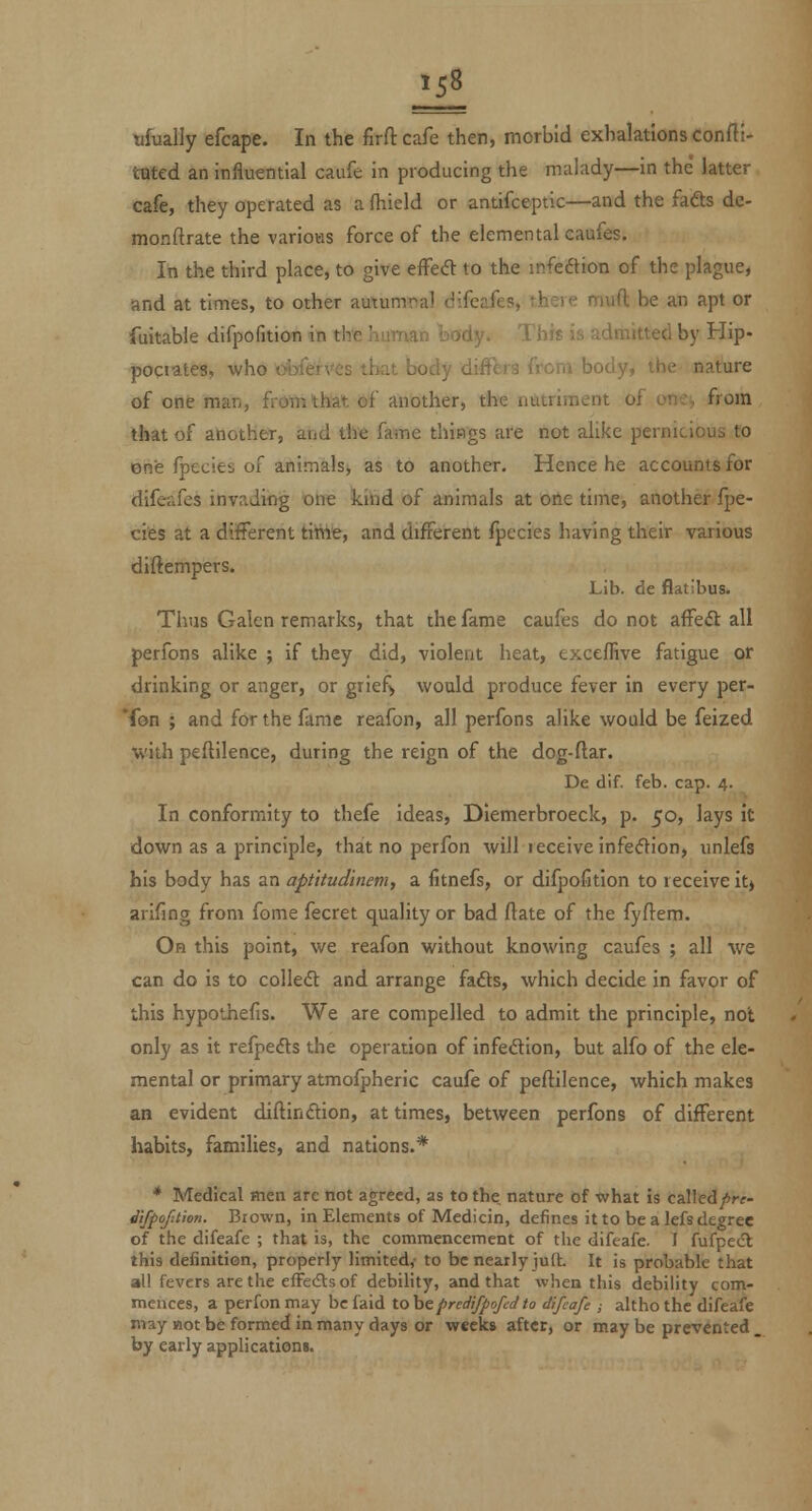 ufually efcape. In the firftcafe then, morbid exhalations Confti- tQted an influential caufe in producing the malady—in the' latter cafe, they operated as a flileld or antifceptlc—and the fadts de- monftrate the various force of the elemental caufes. In the third place, to give effea to the mfeftion of the plague, and at times, to other autumnal difeafes, there mud be an apt or fuitabie difpofition in the human body. This is admitted by Hip- pogiates, who oibferves that body differs from body, the nature of one man, from that of another, the nutriment of one^ from that of another, and the fame things are not alike pernicious to one fpecies of animalsj as to another. Hence he accounts for difeafes invading one kiiid of animals at oile time, another fpe- cies at a different tiWfe, and different fpecies having their various diftempers. Lib. de flatibus. Tiius Galen remarks, that the fame caufes do not affeft all perfons alike ; if they did, violent heat, exceffive fatigue or drinking or anger, or giief> would produce fever in every per- son ; and for the fame reafon, all perfons alike would be feized with peftilence, during the reign of the dog-ftar. De dif. feb. cap. 4. In conformity to thefe ideas, Dlemerbroeck, p. 50, lays it down as a principle, that no perfon will ieceiveinfe<5lion, unlefs his body has an aptitudinem, a fitnefs, or difpofition to receive it) arifing from fome fecret quality or bad ftate of the fyftem. On this point, we reafon without knowing caufes ; all we can do is to colleA and arrange fafts, which decide in favor of this hypothefis. We are compelled to admit the principle, not only as it refpecfls the operation of infedlon, but alfo of the ele- mental or primary atmofpheric caufe of peftilence, which makes an evident diftindlon, at times, between perfons of different habits, families, and nations.* * Medical men are not agreed, as to the, nature of what is called^^r^- difpofition. Brown, in Elements of Medicin, defines it to be a lefs degree of the difeafe ; that is, the commencement of the difeafe. I fufpe<fl this definition, properly limited,- to be nearly jult. It is probable that all fevers are the effetStsof debility, and that when this debility com- mences, a perfon may befaid tohcpredifpofedto difeafe ,■ althothc difeafe may not be formed in many days or weeks after, or may be prevented . by early application«.