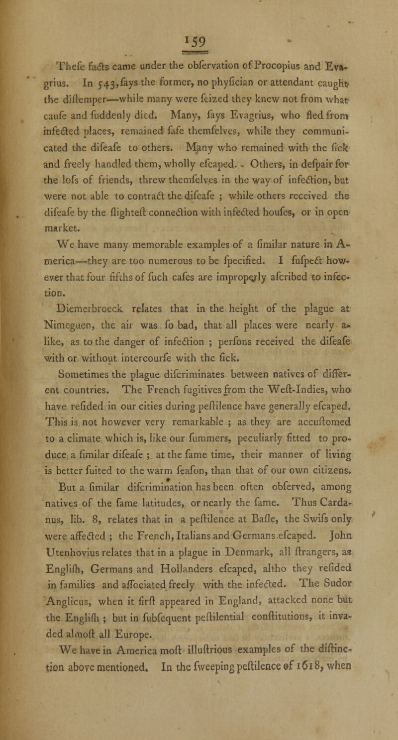 Ill Thefe fa<51:s came under the obfervation of Procopius and Ev»» grius. In 543,fays tJie former, no phyfician or attendant caughfr the diflemper—while many were feized they knew not from what caufe and fuddenly died. Many, fays Evagrius, who fled from infedled places, remained fafe themfelves, while they communi- cated the difeafe to others. Mjiny who remained with the fick and freely handled them, wholly efcaped. - Others, in defpairfor the lofs of friends, threw themfelves in the way of infeftion, but were not able to contract the difeafe ; while others received the difeafe by the flighteft connetStion with infefted houfes, or in open market. We have many memorable examples of a firailar nature in A- merica—they are too numerous to be fpecified. I fufpeft how- ever that four fifths of fuch cafes are improp^ly afcribed to infec- tion. Diemerbroeck relates that in the height of the plague at Niraeguen, the air was fo bad, that all places were nearly a* like, as to the danger of infe(5tion ; perfons received the difeafe with or without intercourfe with the fick. Sometimes the plague difcriminates between natives of differ- ent countries. The French fugitives from the Weft-Indies, who have refided in our cities during peftilence have generally efcaped. This is not however very remarkable ; as they are accuftomed to a climate which is, like our fummers, peculiarly fitted to pro- duce a fimilar difeafe ; at the fame time, their manner of living is better fuited to the warm feafon, than that of our own citizens. But a fimilar difcrimination has been often obferved, among natives of the fame latitudes, or nearly the fame. Thus Carda- nus, lib. 8, relates that in a peftilence at Bafle, the Swifs only were affe(5led ; the French, Italians and Germans efcaped. John Utenhovius relates that in a plague in Denmark, all ftrangers, as Englifh, Germans and Hollanders efcaped, altho they refided in fiimilies and affociated freely with the infeded. The Sudor Anglicus, when it firft appeared in England, attacked none bUt the Englifli; but in fubfequent peftilential conftitutions, it inva- ded almoft all Europe. We have in America moft illuftrious examples of the diftinc- tion above mentioned. In the fweeping peftilence ©f 1618, when
