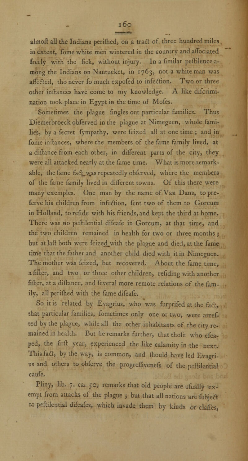 i6o almoft all the Indians perifhed, on a trad of three hundred miles. in extent, fome white men wintered in the country and aflbciated freely with the fick, without injury. In a finiilar peflilence a- mong the Indians on Nantucket, in 1763, not a white man was afFe(5ted, tho never fo much expofed to infeeflion. Two or three other inftances have come to my knowledge. A like difcrimi- nation took place in Egypt in the time of Mofes. Sometimes the plague fingles out particular families. Thus Diemerbroeckobferved in the plague at Nimeguen, whole fami- lies, by a fecret fympathy, were feized all at one time ; and in fome indances, where the members of the fame family lived, at a diftance from each other, in different parts of the city, they were all attacked nearly at the fame time. What is more remark- able, the fame fadi__vias repeatedly obferved, where the members of the fame family lived in different towns. Of this there were many exemples. One man by the name of Van Dans, to pre- ferve his children from infeftion, fent two of them to Gorcum In Holland, to refide with his friends, and kept the third at hpme. There was no peflilential difeafe in Gorcum, at that time, and the two children remained in health for two or three months ; but at laft both were feized^with the plag-ue and died, at the fame time that the father and another child died with it in Nimeguen. The mother was feized, but recovered. About the fame time, afiifler, and two or three other children, refiding with another fifter, at a diflance, and feveral more remote relations of the fam- ily, all pcrifhed with the fame difeafe. So it is related by Evagrius, who was furprifed at the fad, that particular families, fometimes only one or two, were arret- ted by the plague, while all the other inhabitants of the city re- mained In health. But he remarks further, that thofe who efca- ped, the firft year, experienced the like calamity in the next. This faft, by the way, is common, and fhould have led Evagri- us and others to obferve the progreiTivenefs of the peflileritial caufe. Pliny, lib. 7. ca. 50, remarks that old people are ufually ex- empt from attacks of the plague ; but that all nations are fubjecft to peftllential dL^eafes, which invade them by kinds or clalTes,