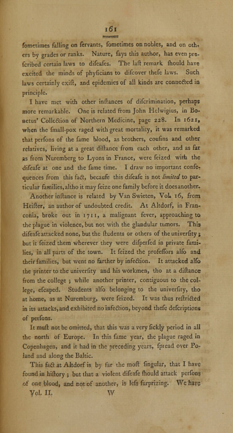 fometimes falling on fervants, fometlmes on nobles, and on oth^ ers by grades or ranks. Nature, fays tliis author, has even prs- fcribed certain laws to difeafes. The laft remark fliould have excited the minds of phyficians to difcover thefe laws. Such laws certainly exift, and epidemics of all kinds are conncfted in principle. I have met with other inftances of difcrimination, perhaps more remarkable. One is related from John Helwigius, in Bo- netus' Colleftion of Northern Medicine, page 228. In 1621, when the fmall-pox raged with great mortality, it was remarked that perfons of the fame blood, as brothers, coufins and other relatives, living at a great diftance from each other, and as far as from Nuremberg to Lyons in France, were feized witti the difeafe at one and the fame time. I draw no important confer quences from this fadl, becaufe this difeafe is not limited to par- ticular families, altho it may feize one family before it does another. Another inllance is related by Van Swieten, VoL 16, from Heifter, an author of undoubted credit. At Altdorf, in Fran- conia, broke out in 1711, a malignant fever, approaching to the plague in violence, but not with the glandular tumors. This difeafeattacked none, but the ftudents or others of the univerfity ; but it feized them wherever they were difperfed in private fami- lies, in all parts of the town. It feized the profeffors alfo and their families, but went no farther by infeftion. It attacked alfo the printer to the univerfity and his workmen, tho at a diftance from the college ; while another printer, contiguous to the col- lege, efcaped. Students alfo belonging to the univerfity, tho at home, as at Nuremburg, were feized. It was thus reftrifted in its attacks, and exhibited no infeflion, beyond thefe defcriptions of perfons. It muft not be omitted, that this was a very jGckly period in all the north of Europe. In this fame year, the plague raged in Copenhagen, and it had in the preceding years, fpread over Por land and along the Baltic. This faft at Altdorf is by far the moft fingular, that I have found in hiftory ; but that a violent difeafe ftiould attack perfons of one blood, and not of another, is lefs furprizing. We have yd. II. w