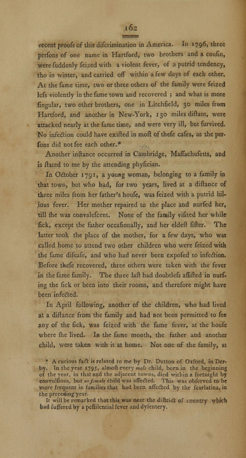 ifccent proofs of this difcrimination in America. In 1796, three perfons of one name in Hartford, two brothers and & coufin, were fuddenly feized with a violent fever, of a putrid tendency, tho in winter, and carried off within a few days of each other. At the fame time, two or three others of the family were feized lefs violently in the fame town and recovered ; and what is more fingular, two other brothers, one in Litchfield, 30 miles from Hartford, and another in New-York, 130 miles diftant, were attacked nearly at the fame time, and were very ill, but furvived. No infedtion could have exifted in moft of thefe cafes, as the per- fons did not fee each other.* Another inftance occurred in Cambridge, Maffachufetts, and is ftated to me by the attending phyfician. In Odlober 1791, a young woman, belonging to a family in that town, but who had, for two years, lived at a diftance of three miles from her father's houfe, was feized with a putrid bil- ious fever. Her mother repaired to the place and nurfed her, till (he was convalefcent. None of the family viCted her while '^ck, except the father occafionally, and her eldeft fifter. The latter took the place of the mother, for a few days, who was called home to attend two other children who were feized with the fame difeafe, and who had never been expofed to infection. Before tfeefe recovered, three others were taken with the fever in the fame family. The three laft had doubtlefs aflifted in nurf- ing the fick or been into their rooms, and therefore might have been infefted. In April following, another of the children, who had lived at a diftance from the famUy and had not been permitted to fee any of the fick, was feized with the fame fever, at the houfe where fhe lived. la the fame month, the father and another child, were taken with it at home. Not one of the family, at * A curious fac?^ is related to me by Dr. Button of Oxford, in Der- by. In the year 1795, almoft every »2a/<; child, born in the beginning of the year, in that and the adjacent towns, died within a fortnight by convulfions, but no female child wa3 afFedlcd. This was obferved to be more frequent in families that had been afFedted by the fcarlatina, in the preceding year. It will be remarked that this was near the diftri<9; of country vWcb lxa4 fuffered by a peGilential fever and dyfentery.