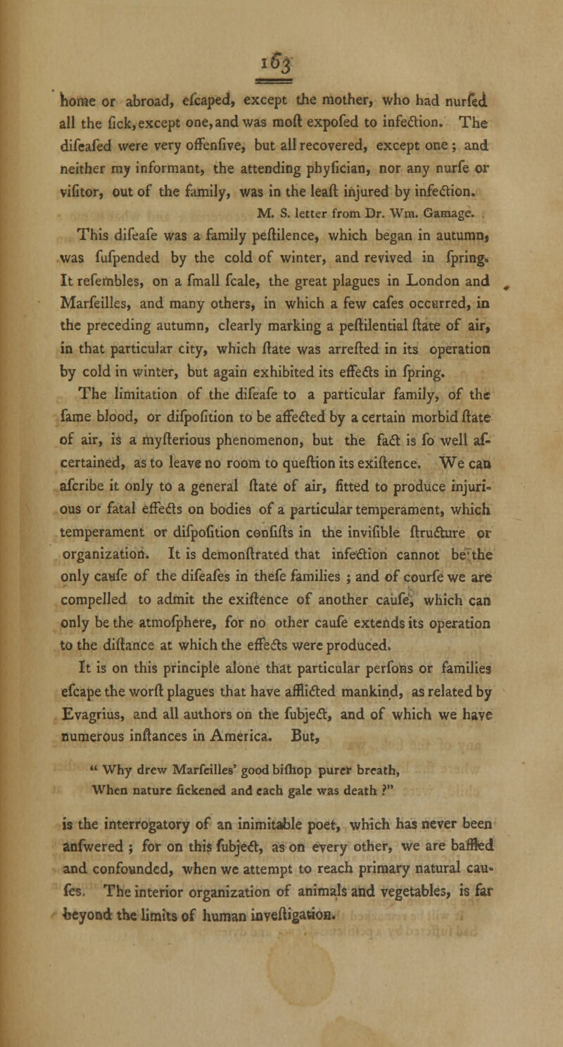 1^3 home or abroad, efcaped, except the mother, who had nurfed all the fick, except one, and was raoft expofed to infeflion. The difeafed were very ofFenfive, but all recovered, except one; and neither my informant, the attending phyfician, nor any nurfe or viCtor, out of the family, was in the leaft injured by infedion. M. S. letter from Dr. Wm. Gamage. This djfeafe was a family peftilence, which began in autumn» was fufpended by the cold of winter, and revived in fpring* It refembles, on a fmall fcale, the great plagues in London and Marfeilles, and many others, in which a few cafes occurred, in the preceding autumn, clearly marking a peftilential ftate of air, in that particular city, which ftate was arrefted in its operation by cold in winter, but again exhibited its effedts in fpring. The limitation of the difeafe to a particular family, of the fame blood, or difpofition to be affedted by a certain morbid ftate of air, is a myfterious phenomenon, but the fa£l is fo well af- certained, as to leave no room to queftion its exiftence. We caa afcribe it only to a general ftate of air, fitted to produce injuri- ous or fatal efFefts on bodies of a particular temperament, which temperament or difpofition confifts in the invifible ftrufture or organization. It is demonftrated that infedion cannot be-the only caafe of the difeafes in thefe families ; and of courfe we are compelled to admit the exiftence of another caiife', which can only be the atmofphere, for no other caufe extends its operation to the diftance at which the effedts were produced. It is on this principle alone that particular perfoias or families efcape the worft plagues that have afflifted mankind, as related by Evagrius, and all authors on the fubjeft, and of which we have numerous inftances in America. But,  Why drew Marfeilles' good bjfliop purer breath, When nature Hckened and each gale was death ? is the interrogatory of an inimitable poet, which has never been anfwered ; for on this fubjeft, as on every other, we are bafBed and confounded, when we attempt to reach primary natural cau' fes. The interior organization of animals and vegetables, is far beyond the limits of human inveftigattoa.