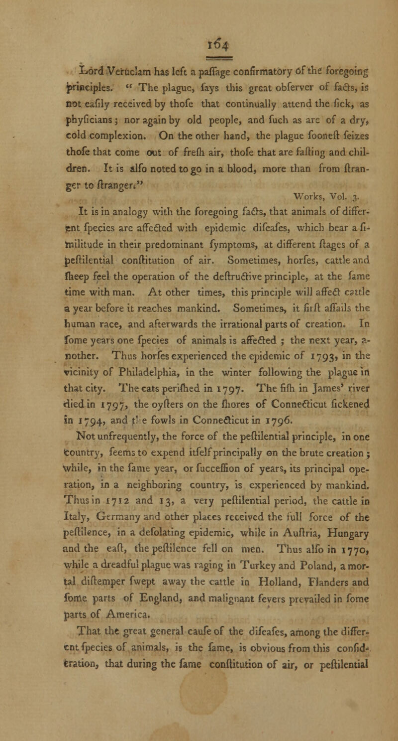 1^4 liOrd Veradam has left a paflage confirmatory of the foregoing prlpeiples.  The plague, fays this great obferver of fafts, is not eafily received by thofe that continually attend the fick, as phyficians; nor again by old people, and fuch as are of a dry, cold complexion. On the other hand, the plague fooneft feizes thofe that come out of frefh air, thofe that are falling and chil- dren. It is alfo noted to go in a blood, more than from ftran- gcr to Arangeri Works, Vol. 3. It is in analogy with the foregoing fa6ls, that animals of differ- jent fpecies are afFedled with epidemic difeafes, which bear a fi- inilitude in their predominant fymptoms, at different ftages of a Jjcftilential conftitution of air. Sometimes, horfes, cattle and fheep feel the operation of the deftrudtive principle, at the fame time with man. At other times, this principle will affeft cattle a year before it reaches mankind. Sometimes, it firft affails the human race, and afterwards the irrational parts of creation. In fome years one fpecies of animals is affeSed ; the next year, a- nother. Thus horfes experienced the epidemic of 1793* in the vicinity of Philadelphia, in the winter following the plague In that city. The cats periftied in 1797. The fifh in James* river died in 1797, the oyuers on the fliores of Connecticut fickened in 1794, and ^l;e fowls in Connecticut in 1796. Not unfretjuently, the force of the peftilential principle, in one Country, feems to expend itfelf principally on the brute creation ; while, in the fame year, or fucceffion of years, its principal ope- ration, in a neighboring country, is experienced by mankind. Thus in 1712 and 13, a very peftilential period, the cattle in Italy, Germany and other places received the full force of the peftilence, in a defolating epidemic, while in Auftria, Hungary and the eaft, thepeftilence fell on men. Thus alfo in 17701 while a dieadful plague was raging in Turkey and Poland, a mor- tal diftemper fwept away the cattle in Holland, Flanders and foiAt parts of England, and malignant fevers prevailed in fome parts of America. That the great general caufe of the difeafes, among tlie differ- ent fpecies of animals, is the fame, is obvious from this confid* kration, that during the fame conftitution of air, or peftilential