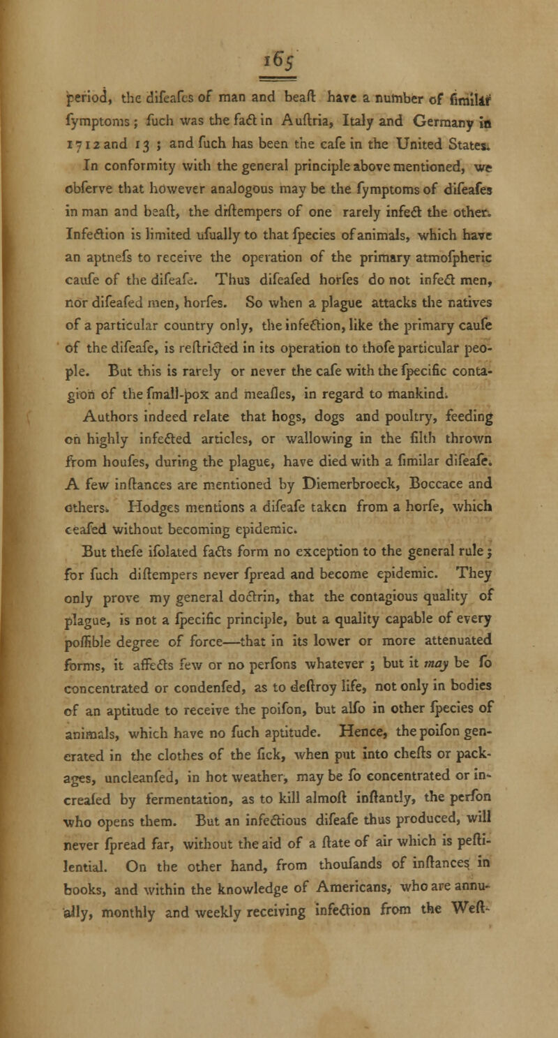 £5 period, the difeafcs of man and beafl have a number of fimilii^ fymptonis ; fuch was the fad in Auftria, Italy and Germany ia 1712 and 13 ; and fuch has been the cafe in the United States; In conformity with the general principle above mentioned, we obferve that however analogous may be the fymptoms of difeafes in man and beaft, the drftempers of one rarely infe6l the other. Infeftion is limited ufuallyto thatfpecies of animals, which have caufe of the difeafe. Thus difeafed horfes do not infefl men, nor difeafed men, horfes. So when a plague attacks the natives of a particular country only, the infection, like the primary caufe of the difeafe, is reftrided in its operation to thofe particular peo- ple. But this is rarely or never the cafe with the Ipecific conta- gion of the fmall-^ox and meafles, in regard to mankind. Authors indeed relate that hogs, dogs and poultry, feeding on highly infefted articles, or wallowing in the filth thrown ftom houfes, during the plague, have died with a fimilar difeafe. A few in (lances are m.entioned by Diemerbroeck, Boccace and others. Hodges mentions a difeafe taken from a horfe, which ceafed without becoming epidemic. But thefe ifolated fadts form no exception to the general rule j for fuch diftempers never fpread and become epidemic. They only prove my general doctrin, that the contagious quality of plague, is not a Ipecific principle, but a quality capable of every pofRble degree of force—^that in its lower or more attenuated forms, it affefts few or no perfons whatever ; but it may be fb concentrated or condenfed, as to deftroy life, not only in bodies of an aptitude to receive the poifon, but alfo in other Ipecles of animals, which have no fuch aptitude. Hence, the poifon gen- erated in the clothes of the fick, when put into chefts or pack- ages, uncleanfed, in hot weather, may be fo concentrated or in- crealed by fermentation, as to kill almoft inftantly, the perfon who opens them. But an infeftious difeafe thus produced, will never fpread far, without the aid of a ftate of air which is pefti- lential. On the other hand, from thoufands of inftance^ in books, and within the knowledge of Americans, who are annu- ally, monthly and weekly receiving infeaion from the Weft-