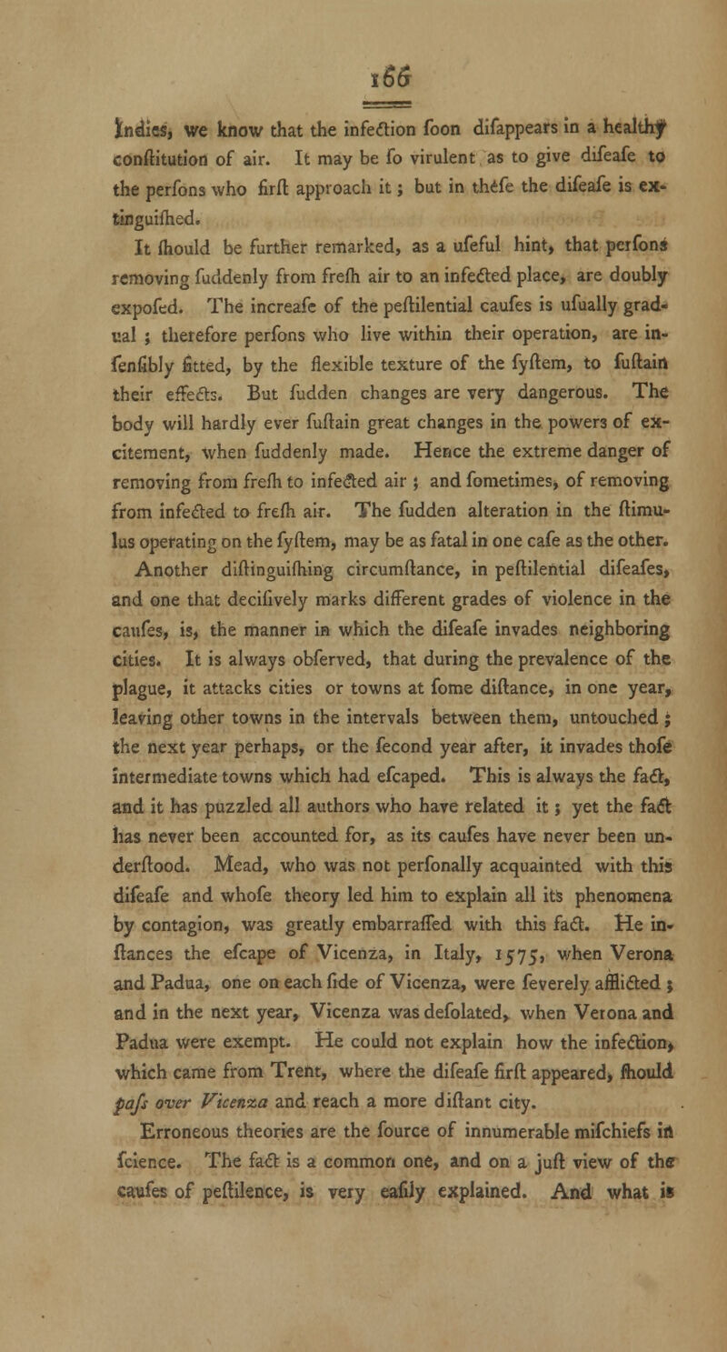 ttiikSi we know that the infeftion foon difappears in a healthf conftitutlon of air. It may be fo virulent as to give difeafe to the perfons who firfl: approach it; but in thife the difeafe is cx- tinguifhed. It fliould be further remarked, as a ufeful hint, that perfons removing fuddenly from frefii air to an infected place> are doubly expofed. The increafe of the peftilential caufes is ufually grad- ual ; therefore perfons who live within their operation, are in- fenfibly fitted, by the flexible texture of the fyftem, to fuftain their efFefls. But fudden changes are very dangerous. The body will hardly ever fuftain great changes in the powers of ex- citement, when fuddenly made. Hence the extreme danger of removing from frefli to infefted air ; and fometimes, of removing from infeded to frefh air. The fudden alteration in the ftimu- lus operating on the fyftem, may be as fatal in one cafe as the other. Another diftinguifliing circumftance, in peftilential difeafes, and one that decifively marks different grades of violence in the cawfes, is, the manner in which the difeafe invades neighboring cities. It is always obferved, that during the prevalence of the plague, it attacks cities or towns at fome diftance, in one year, leaving other towns in the intervals between them, untouched ; the next year perhaps, or the fecond year after, it invades thofe intermediate towns which had efcaped. This is always the faft, and it has puzzled all authors who have related it; yet the fadt has never been accounted for, as its caufes have never been un- derftood. Mead, who was not perfonally acquainted with this difeafe and whofe theory led him to explain all its phenomena by contagion, was greatly embarrafled with this fad. He in- ftances the efcape of Vicenza, in Italy, 1575, when Verona and Padua, one on each fide of Vicenza, were feverely afflifted ; and in the next year, Vicenza was defolated, when Verona and Padna were exempt. He could not explain how the infe(Stion> which came from Trent, where the difeafe firft appeared* ftiould pafs over Vicen%a and reach a more diftant city. Erroneous theories are the fource of innumerable mifchiefs irt fcience. The fadb is a common one, and on a juft view of thff caufes of peftilsnce, is very eafily explained. And what is