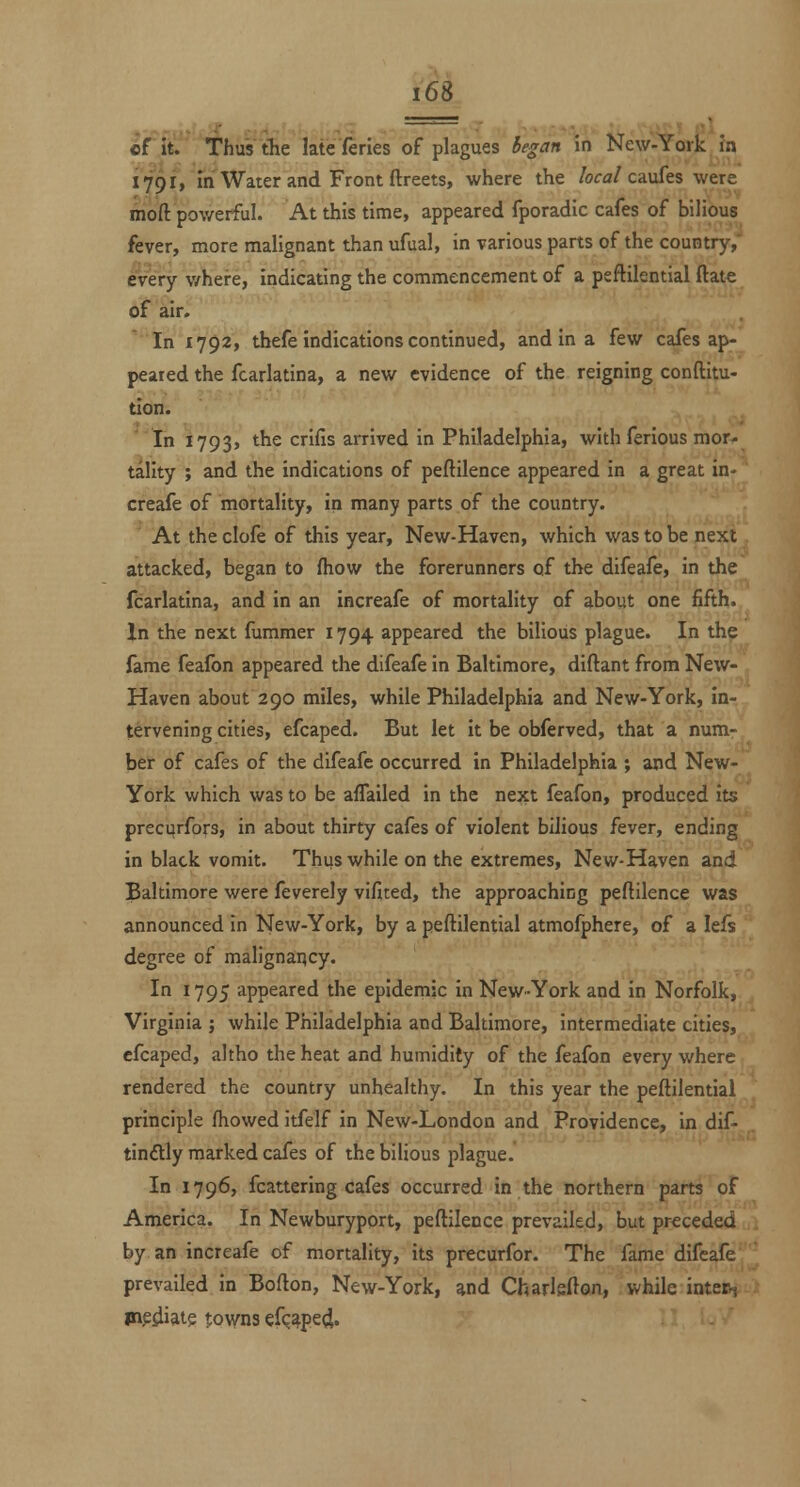 of iV. Thus Ae late feries of plagues began in New-York ?n 1791, In Water and Front ftreets, where the /ora/caufes were moft powerful. At this time, appeared fporadic cafes of bilious fever, more malignant than ufual, in various parts of the country,' every v/here, Indicating the commencement of a psflilential ftate of air. In 1792, thefe indications continued, and in a few cafes ap- peared the fcarlatina, a new evidence of the reigning conftltu- tion. 'In 1793, ^^ crifis arrived in Philadelphia, with ferious mor^ tallty ; and the indications of peftilence appeared in a great in- creafe of mortality, in many parts of the country. At theclofe of this year, New-Haven, which was to be next attacked, began to (how the forerunners of the difeafe. In the fcarlatina, and In an Increafe of mortality of about one fifth. In the next fummer 1794 appeared the bilious plague. In the fame fealbn appeared the difeafe In Baltimore, diftant from New- Haven about 290 miles, while Philadelphia and New-York, In- tervening cities, efcaped. But let it be obferved, that a num- ber of cafes of the difeafe occurred In Philadelphia ; and New- York which was to be affalled In the next feafon, produced its precurfors, in about thirty cafes of violent bilious fever, ending In black vomit. Thus while on the extremes. New-Haven and Baltimore were feverely vificed, the approaching peftilence was announced in New-York, by a peftilential atmofphere, of a lefs degree of malignancy. In 1795 appeared the epidemic in New-York and in Norfolk, Virginia ; while Philadelphia and Baltimore, intermediate cities, efcaped, altho the heat and humidity of the feafon every where rendered the country unhealthy. In this year the peftilential principle fhowed itfelf in New-London and Providence, in dif- tindly marked cafes of the bilious plague. In 1796, fcattering cafes occurred In the northern parts of America. In Newburyport, peftilence prevailed, but preceded by an Increafe of mortality, its precurfor. The fame difeafe prevailed In Bofton, New-York, and Charlsfton, while inter^ mediate towns efc^pe^.