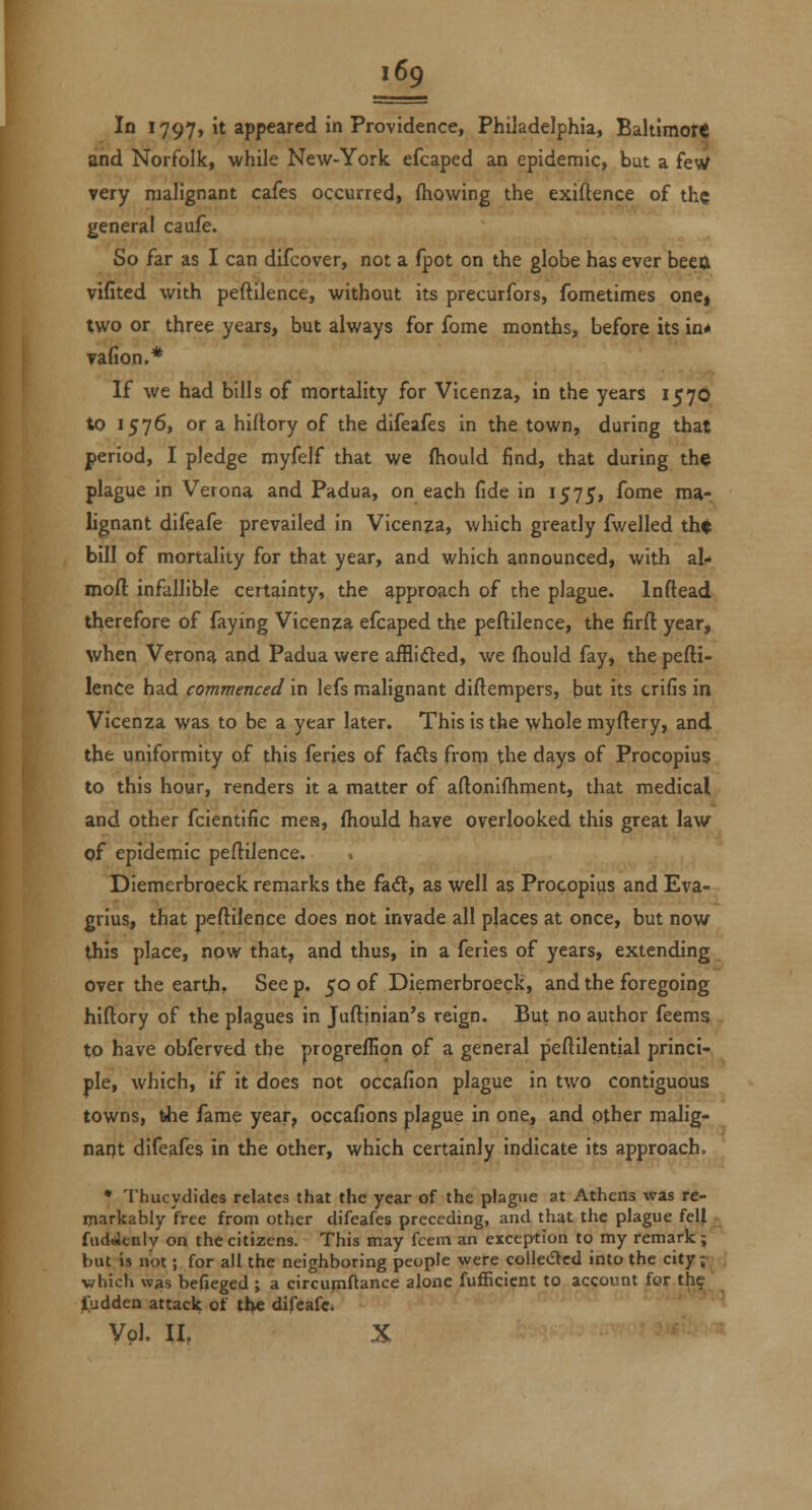 In 1797, it appeared in Providence, Philadelphia, Baltimore and Norfolk, while New-York efcaped an epidemic, but a feW very malignant cafes occurred, (hewing the exiflence of the general caufe. So far as I can difcover, not a fpot on the globe has ever beett vifited with peftilence, without its precurfors, fometimes oncj two or three years, but always for fome months, before its in* vafion.* If we had bills of mortality for Vicenza, in the years 1570 to 1576, or a hiflory of the difeafes in the town, during that period, I pledge myfelf that we fhould find, that during the plague in Verona and Padua, on each fide in 1575, fome ma- lignant difeafe prevailed in Vicenza, which greatly fwelled th« bill of mortality for that year, and which announced, with al- mofl: infallible certainty, the approach of the plague. Inflead therefore of faying Vicenza efcaped the peftilence, the firft year, when Verona and Padua were afflided, we (hould fay, the pefti- lence had commenced in lefs malignant diftempers, but its crifis in Vicenza was to be a year later. This is the whole myftery, and the uniformity of this feries of fadts from the days of Procopius to this hour, renders it a matter of aftonifhment, that medical and other fcientific mes, fhould have overlooked this great law of epidemic peftilence. Diemerbroeck remarks the faft, as well as Procopius and Eva- grlus, that peftilence does not invade all places at once, but now this place, now that, and thus, in a feries of years, extending over the earth. See p. 50 of Diemerbroeck, and the foregoing hiftory of the plagues in Juftjnian's reign. But no author feems to have obferved the progrefllon pf a general peftilential princi- ple, which, if it does not occafion plague in two contiguous towns, the fame year, occafions plague in one, and pther malig- nant difeafes in the other, which certainly indicate its approach. • Thucydides relates that the year of the plagiie at Athens was re- markably free from other difeafes preceding, and that the plague fell ■ fiidaltnly on the citizens. This may fcein an exception to my remark; but is not; for all the neighboring people were collected into the city ;•, vhich was befieged ; a circum^ance alone fufficicnt to account for thf' f;udden attach of ti>e difeafe^ Vol. II, X