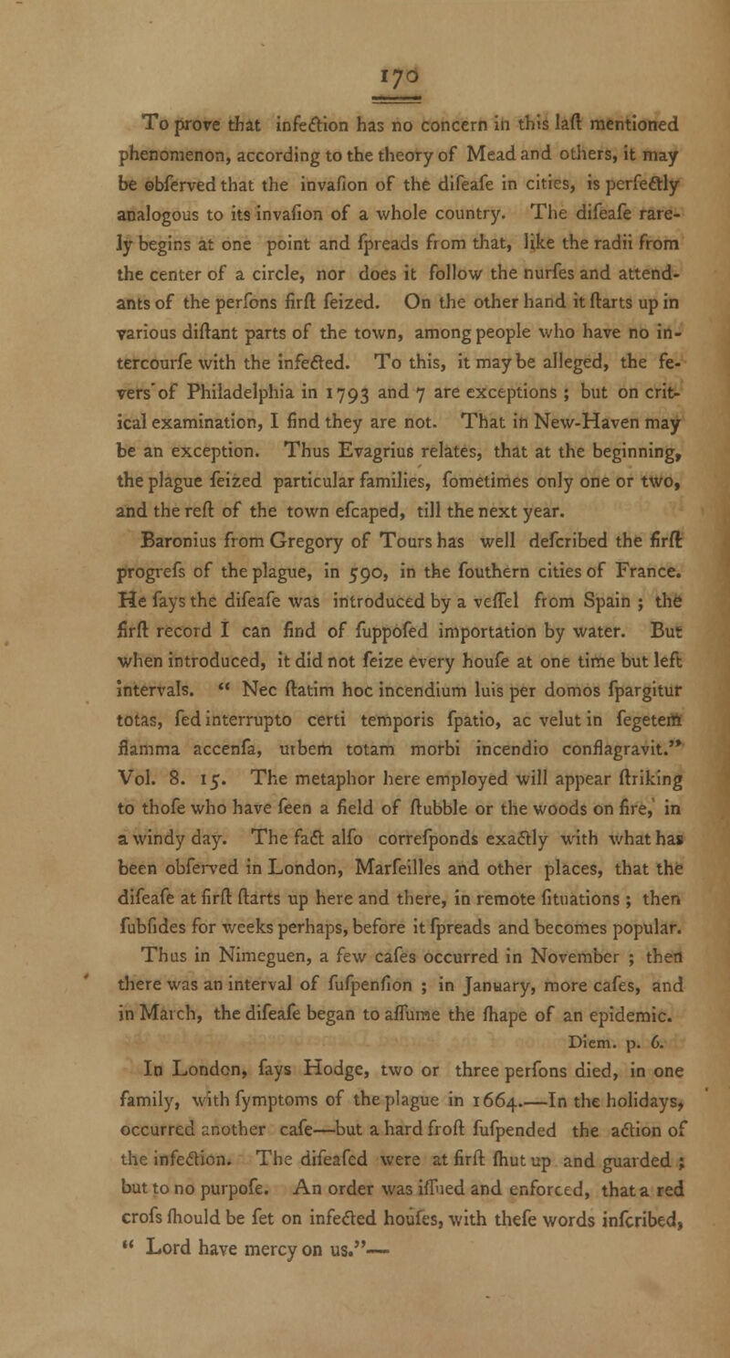 iy6 To proT-e that infeftlon has no concern in this laft mentioned phenomenon, according to the theory of Mead and otliers, it may be obferved that the invafion of the difeafe in cities, is perfedly analogous to its invafion of a whole country. The difeafe rare- ly begins at one point and fpreads from that, like the radii from the center of a circle, nor does it follow the nurfes and attend- ants of the perfons firft feized. On the other hand it ftarts up in various diftant parts of the town, among people who have no in- tercourfe with the infefted. To this, it maybe alleged, the fe- vers'of Philadelphia in 1793 and 7 are exceptions ; but on crit- ical examination, I find they are not. That in New-Haven may be an exception. Thus Evagrius relates, that at the beginning, the plague feized particular families, fometimes only one or two, and the reft of the town efcaped, till the next year. Baronius from Gregory of Tours has well defcribed the firft progrefs of the plague, in 590, in the fouthern cities of France. He fays the difeafe was introduced by a veffel from Spain ; the firft: record I can find of fuppofed importation by water. But when introduced, it did not feize every houfe at one time but left intervals. Nee ftatim hoc incendlum luis per domos fpargitur totas, fed interrupto certi temporis fpatio, ac velut in fegeteitt flamma accenfa, utberti totam morbi incendio conflagravit.'* Vol. 8. 15. The metaphor here employed will appear ftriking to thofe who have feen a field of ftubble or the woods on fire, in a windy day. The fadl: alfo correfponds exaftly with what has been obferved in London, Marfeilles and other places, that the difeafe at firft ftarts up here and there, in remote fituations ; then fubfides for weeks perhaps, before it fpreads and becomes popular. Thus in Nimeguen, a few cafes occurred in November ; thetl there was an interval of fufpenfion ; in January, more cafes, and in March, the difeafe began to aflurae the fhape of an epidemic. Diem. p. 6. In London, fays Hodge, two or three perfons died, in one family, with fymptoms of the plague in 1664.—In the holidays, occurred another cafe—but a hard froft fufpended the adlion of the infection. The difeafed were at firft fhut up and guarded ; but to no purpofe. An order was iffied and enforced, that a red crofs fhould be fet on infeded houfes, with thefe words infcribed, Lord have mercy on us.—