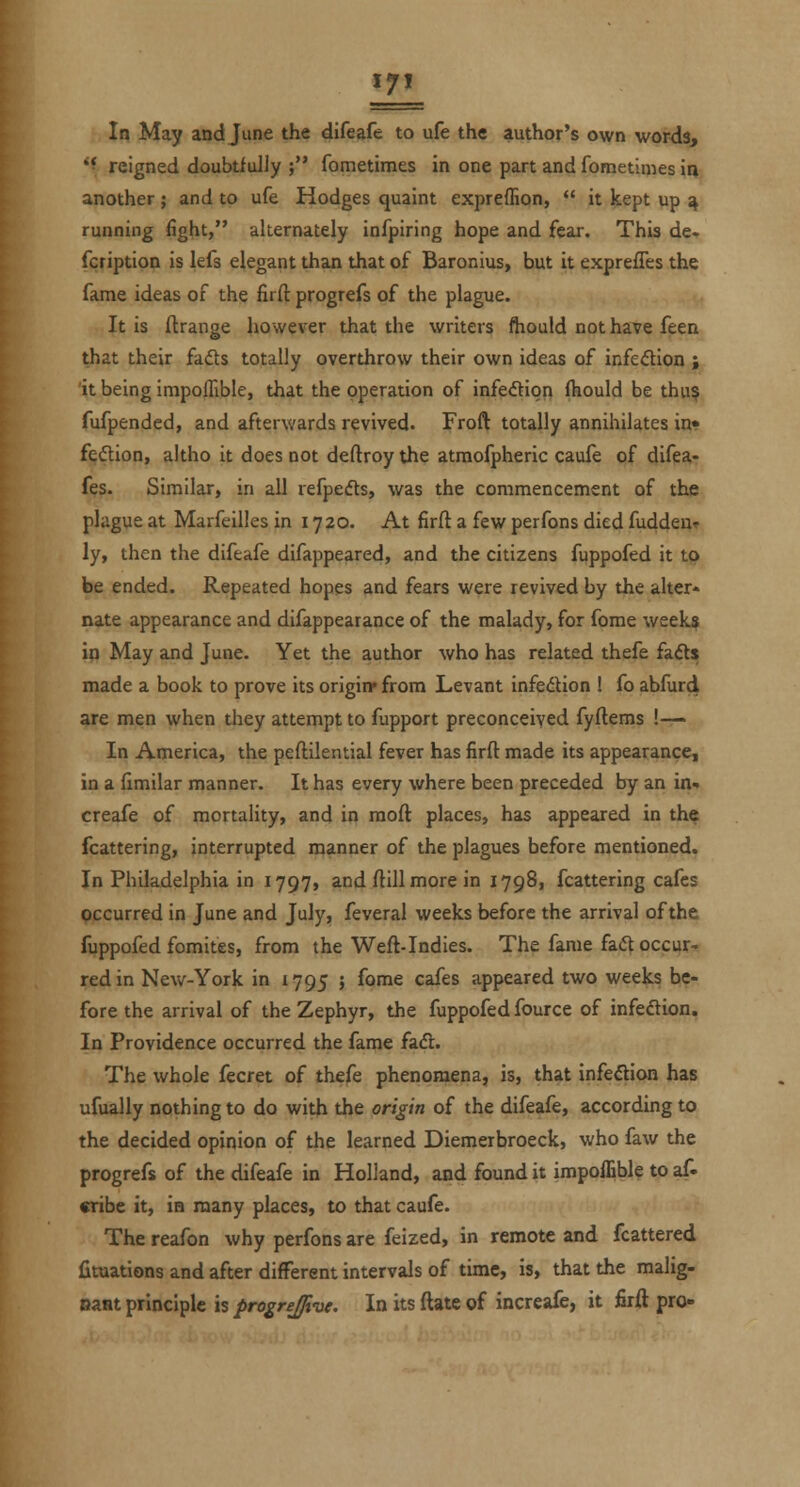 HL Ir? May and June the difeafe to ufe the author's own words, *f reigned doubtfully ; fometimes in one part and fometimes ii) another; and to ufe Hodges quaint expreflion, it kept up ^ running fight, alternately infpiring hope and fear. This de- fcription is lefs elegant than that of Baronius, but it exprefles the fame ideas of the firft progrefs of the plague. .,, It is ftrange however that the writers ftiould not have feen that their fads totally overthrow their own ideas of infe<5lion j it being impoflible, that the operation of infedtiqn fhould be thu$ fufpended, and afterwards revived. Froft totally annihilates in* fedion, altho it does not deftroy the atmofpheric caufe of difea- fes. Similar, in all refpefts, was the commencement of the plague at Marfeilles in 1720. At firft a few perfons died fuddeur ly, then the difeafe difappeared, and the citizens fuppofed it to be ended. Repeated hopes and fears were revived by the alter* nate appearance and difappearance of the malady, for fome weeks in May and June. Yet the author who has related thefe fa<5t$ made a book to prove its origin* from Levant infedtion ! fo abfurd are men when they attempt to fupport preconceived fyftems !— In America, the peftilential fever has firft made its appearance, in a ftmilar manner. It has every where been preceded by an in- creafe of mortality, and in raoft places, has appeared in the fcattering, interrupted manner of the plagues before mentioned. In Philadelphia in 1797, and ftill more in 1798, fcattering cafes occurred in June and July, feveral weeks before the arrival of the fuppofed fomites, from the Weft-Indies. The fame fad occur- red in New-York in 1795 ; fome cafes appeared two weeks be- fore the arrival of the Zephyr, the fuppofed fource of infeftion. In Providence occurred the fame fadl. The whole fecret of thefe phenomena, is, that infedion has ufually nothing to do with the origin of the difeafe, according to the decided opinion of the learned Diemerbroeck, who faw the progrefs of the difeafe in Holland, and found it impoffible to af. cribe it, in many places, to that caufe. The reafon why perfons are feized, in remote and fcattered fituations and after different intervals of time, is, that the malig- oant principle is progrejive. In its ftate of increafe, it firft pro-