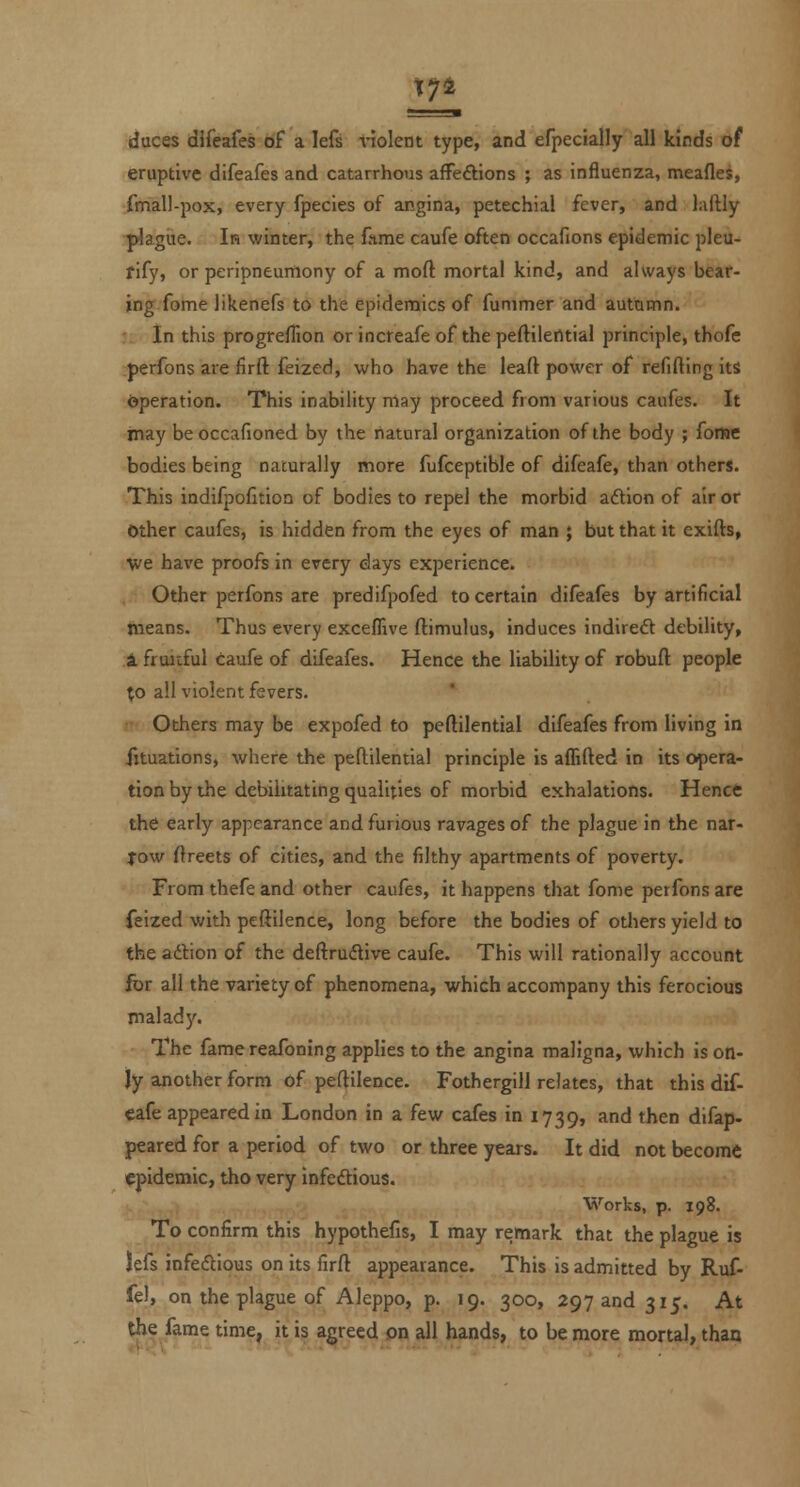 174 duces difeafes of a lefs ^nolent type, and efpecially all kinds of eruptive difeafes and catarrhous afFeftions ; as influenza, meafles, fmall-pox, every fpecies of angina, petechial fever, and lailly plagiie. Ir winter, the lame caufe often occafions epidemic pleu- fify, or peripneumony of a moft mortal kind, and always bear- ing fome likenefs to the epidemics of funimer and autamn. In this progreflion or incteafe of the peftileritial principle, thofe perfons are firft feized, who have the leaft power of refilling its (jperation. This inability may proceed from various caufes. It inay beoccafioned by the natural organization of the body ; fomc bodies being naturally more fufceptible of difeafe, than others. This indifpofltion of bodies to repel the morbid aftion of air or Other caufes, is hidden from the eyes of man ; but that it exifts, ■we have proofs in every days experience. Other perfons are predifpofed to certain difeafes by artificial means. Thus every exceffive ftimulus, induces indirect debility, & fruitful caufe of difeafes. Hence the liability of robufl; people to all violent fevers. Others may be expofed to peflilential difeafes from living in iituations, where the peftilential principle is aflifted in its opera- tion by the debilitating qualities of morbid exhalations. Hence the early appearance and furious ravages of the plague in the nar- yow flreets of cities, and the filthy apartments of poverty. From thefe and other caufes, it happens that fome perfons are feized with peftilence, long before the bodies of otliers yield to the adtion of the deftrudlive caufe. This will rationally account for all the variety of phenomena, which accompany this ferocious maladj'. The fame reafoning applies to the angina maligna, which is on- ly another form of peftilence. Fothergill relates, that this dif- eafe appeared in London in a few cafes in 1739, and then difap- peared for a period of two or three years. It did not become epidemic, tho very infeftious. Works, p. 198. To confirm this hypothefis, I may remark that the plague is lefs infedious on its firft appearance. This is admitted by Ruf- fel, on the plague of Aleppo, p. 19. 300, 297 and 315. At the fame time, it is agreed on all hands, to be more mortal, thaa