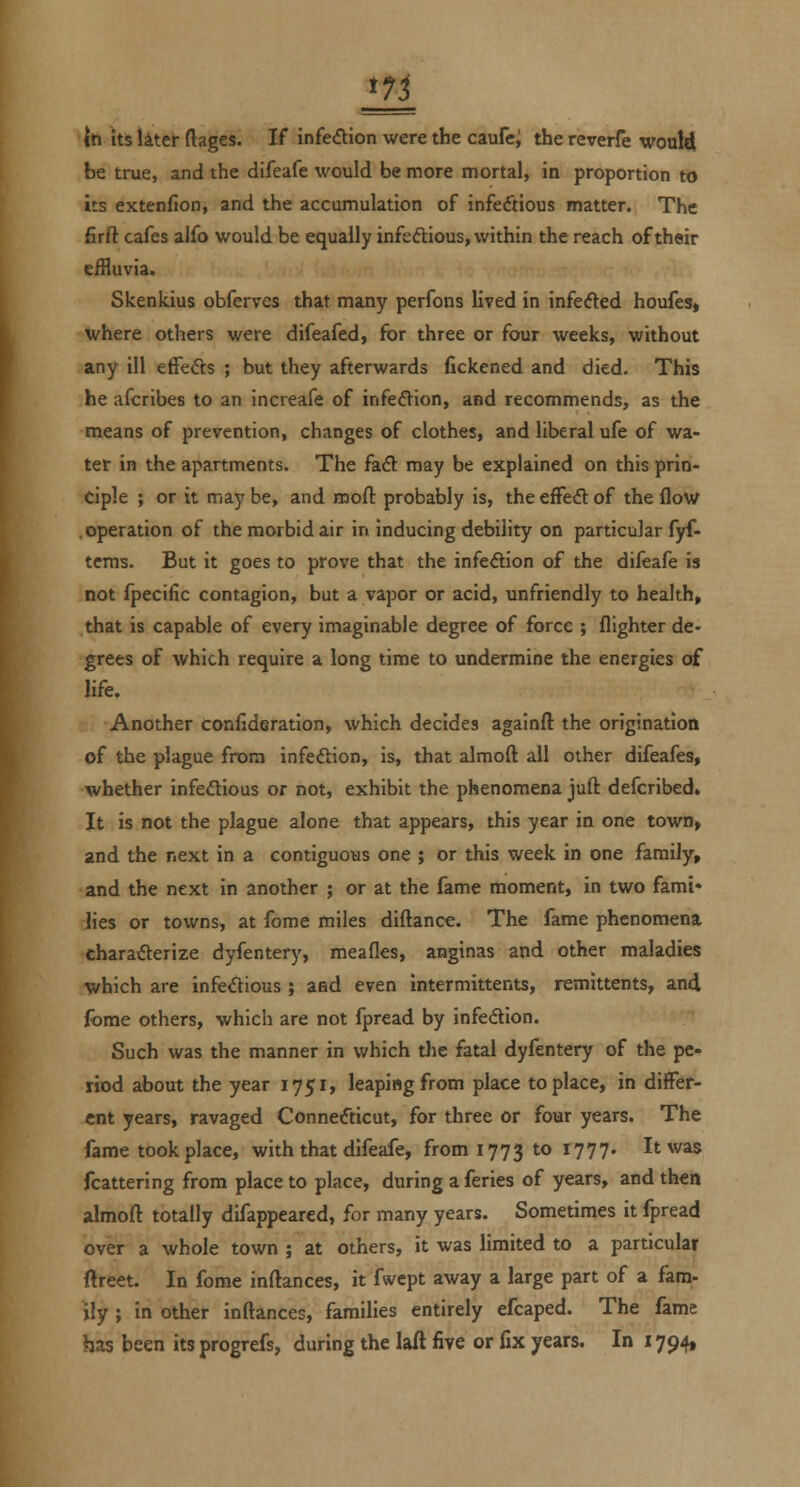 \<n its liteJ- ftages. If infection were the caufc; the reverfe woxAA, be true, and the difeafe would be more mortal, in proportion to its extenfion, and the accumulation of infectious matter. The firft cafes alfo would be equally infectious, within the reach of their effluvia. Skenkius obferves that many perfons lived in infefted houfesj where others were difeafed, for three or four weeks, without any ill effefts ; but they afterwards fickened and died. This he afcribes to an increafe of infefVion, and recommends, as the means of prevention, changes of clothes, and liberal ufe of wa- ter in the apartments. The fa<5l: may be explained on this prin- ciple ; or it maybe, and inofl: probably is, theefFedof the flow .operation of the morbid air in inducing debility on particular fyf- tcms. But it goes to prove that the infe(5Hon of the difeafe is not fpecific contagion, but a vapor or acid, unfriendly to health, that is capable of every imaginable degree of force ; flighter de- grees of which require a long time to undermine the energies of life. Another confideration, which decides againfl: the origination of the plague from infeftion, is, that almoft all other difeafes, whether infedious or not, exhibit the phenomena juft defcribed. It is not the plague alone that appears, this year in one town> and the next in a contiguous one ; or this week in one family, and the next in another ; or at the fame moment, in two fami* lies or towns, at Ibme miles diftance. The fame phenomena charafterize dyfentery, meafles, anginas and other maladies which are infeiflious ; and even intermittents, remittents, and fome others, which are not fpread by infedion. Such was the manner in which the fatal dyfentery of the pe- riod about the year 1751, leaping from place to place, in differ- ent years, ravaged Connecticut, for three or four years. The fame took place, with that difeafe, from 1773 to 1777. It was fcattering from place to place, during aferies of years, and then almoft totally difappeared, for many years. Sometimes it fpread over a whole town ; at others, it was limited to a particular ftreet. In fome inftances, it fwcpt away a large part of a fam- ily ; in other inftances, families entirely efcaped. The fame has been its progrefs, during the laft five or fix years. In 1794,