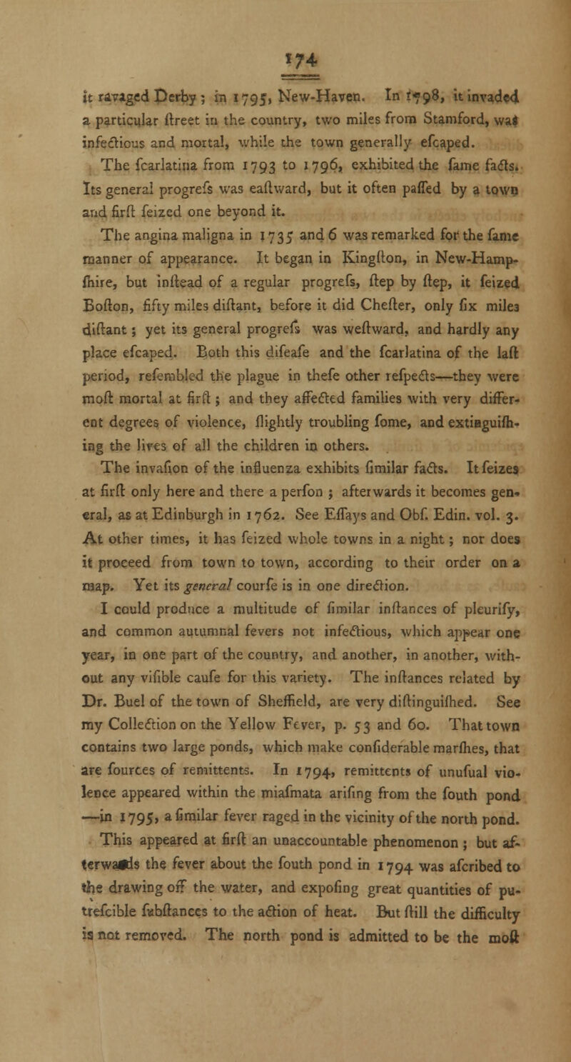 it ravaged peri>y; in 17951 New-Haven. In 1*98, itlnv^d«<l a particular ftre^t ia the country, two miles from Stamford, wa| infeftious and mortal, while the town generally efcaped. The fcarlatina from 1793 to 1796, exhibited the fame fa<5ls» Its genera! progrefs was eaftward, but it often paffed by a tQW9 and firft feized one beyond it. The angina nialigna in J 735 and 6 was remarked fot' the fanac manner of appearance- It began in Kinglton, in New-Hamp- ihire, but Inftead of a regular progrefs, ftep by ftep, it feized Eofton, fifty miles diftant, before it did Chefter, only fix miles diftant; yet its general progrefs was weftward, and hardly any place efcaped. Both this difeafe and the fcarlatina of the laft period, refembled the plague in thefe other refpeds—they were moft mortal at firft ; and they afFefted families with very differ- ent degrees of violence, flightly troubling fome, and extieguifh- ing the lives of all the children in others. The invafion of the influenza exhibits fimilar fads. Itfeize* at firfl: only here and there a perfon ; afterwards it becomes gen-. «ral, as at Edinburgh in 1762. See EfTays and Obf. Edin. vol. 3. At other times, it has feized whole towns in a night; nor does it proceed from town to town, according to their order on a laap. Yet its general courfe is in one diredion. I could produce a multitude of fimilar inftances of pleurify, and common autumnal fevers not infedious, which appear one year, in one part of the country, and another, in another, with- out any vifible caufe for this variety. The inftances related by Dr. Buel of the town of Sheffield, are very diftinguifhed. See my Colledtion on the Yellow Fever, p. 53 and 60. That town contains two large ponds, which make confiderable marlhes, that are fources of remittents. In 1794, remittents of unufual vio- lence appeared within the miafmata arifing from the fouth pond —in 1795, a fimilar fever raged in the vicinity of the north pond. This appeared at firft an unaccountable phenomenon ; but af- t«rwaids the fever about the fouth pond in 1794 was afcribed to the drawing off the water, and expofing great quantities of pu- trefcible fvibftances to the aftion of heat. But ftill the difficulty ia not removed. The north pond is admitted to be the moft