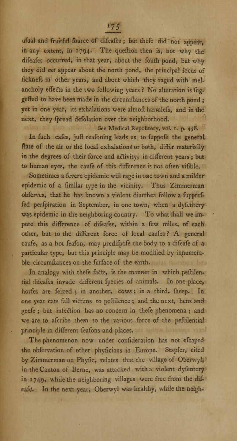 ^75 ufual and fruitful fburce of difeafes ; bat thefe did not appeat, in any extent, in 1794. The queftion then is, not Why the difeafes occurred, in that year, about the fouth pond, but why they did not appear about the north pond, the principal focus of ficknefs in other years, and about which they raged with mel- ancholy efFeds in the two following years ? No alteration is fug- gefted to have been made in the circumftances of the north pond ; yet in one year, its exhalations were almoft harmlefs, and in the next, they fpread defolation over the neigliborhood. Sec Medical Repofitery, vol. i. p. 458. In fuch cafes, juft reafoning leads us to fuppofe the genefal ftate of the air or the local exhalation^ or both, differ materially in the degrees of their force and aftivity, in different years ; but to human eyes, the caufe of this difference is not often vifible. Sometimes a fevere epidemic will rage in one town and a milder epidemic of a fimilar type in the -vicinity. Thus Zimmerman obferves, that he has known a violent diarrhea follow a fuppref- fed perfpiration in September, in one town, when a dyferltery was epidemic in the neighboring country. To what fhall we im- pute this difference of difeafes, within a few miles, of each other, but to the different force of local caufes ? A general caufe, as a hot feafon, may predifpofe the body to a difeafe of a particular type, but this principle may be modified by innumera- ble circumftances on the furface of the earth. In analogy with thefe fads, is the manner in which peftilen- rial difeafes invade different fpecies of animals. In one place, horfes are fcized ; in another, cows; in a third, flieep. In one year cats fall viflims to peftilence ; and the next, hens and geefe ; but infedtion has no concern in thefe phenomena ; and we are to afcribe them to the various force of the pellilential principle in different feafons and places. The phenomenon now under confideration has not efcaped the obfervation of other phyficians in Europe. Stapfer, cited by Zimmerman on Phyfic, relates that the village of Oberwyl, in the Canton of Berne, was attacked with a violent dyfentery in 1749, while the neighboring villages were free from the dif- «>af<i;. In the next year, Oberwyl was healthy, while the neigh-