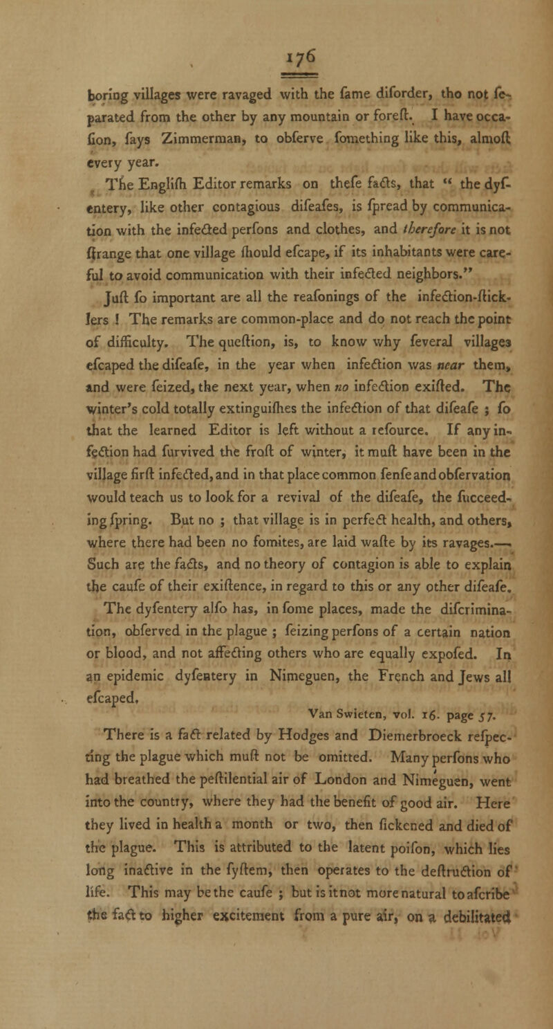 boring villages were ravaged with the fame diforder, tho not (^ parated from the other by any mountain or forefi;. I have occa^ fion, fays Zimmerman, to obferve fomething like this, almoft every year. Tiie EngliHi Editor remarks on thefe fads, that  the dyf- entery, like other contagious difeafes, is fpread by communica- tion with the infeded perfons and clothes, and therefore it is not grange that one village fliould efcape, if its inhabitants were care- ful to avoid communication with their infeded neighbors. Juft fo important are all the reafonings of the infedion-flick- lers I The remarks are common-place and do not reach the point of difficulty. The qucftion, is, to know why feveral villagea efcaped the difeafe, in the year when infeftion was near them, »nd were feized, the next year, when no infedion exifled. The winter's cold totally extinguifhes the infedion of that dileafe ; fo that the learned Editor is left without a refburce. If any in- fgdion had furvived the froft of winter, it muft have been in the village firft infeded,and in that place common fenfeandobfervation would teach us to look for a revival of the difeafe, the fiicceed- Ingfpring. But no ; that village is in perfed health, and others, where there had been no fomites, are laid wafte by its ravages.—■ Such are the fads, and no theory of contagion is able to explain the caufe of their exiftence, in regard to this or any other difeafe. The dyfentery alfo has, in fome places, made the difcrimina- tion, obferved in the plague ; feizing perfons of a certain nation or blood, and not afleding others who are equally expofed. In an epidemic dyfentery in Nimeguen, the French and Jews all elcaped. Van Swieten, vol. ig. page 57. There is a fad related by Hodges and Diemerbroeck relpec- dng the plague which muft not be omitted. Many perfons who had breathed the peftilential air of London and Nimeguen, went into the country, where they had the benefit of good air. Here they lived in health a month or two, then fickened and died of the plague. This is attributed to the latent poifon, which lies long inadive in the fyftem, then operates to the deftrudion of life. This may be the caufe ; butisitnot morenatural toafcribe' the fad to higher ejjciteraent from a pure air, on ^ debilitatedi