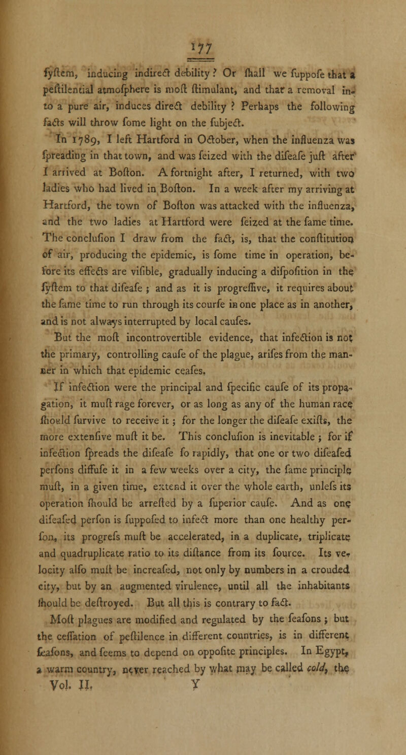 fyftem, inducing indirect debility ? Or fhall we fuppofe that a peftilential atmofphcre is mod ftimulant, and thara removal in* to a pure air, induces dire(5l debility ? Perhaps the following fads will throw feme light on the fubjed. In 1789, I left Hartford in Odober, when the influenza was fpreading in that town, and was feized with the difeafe juft after' I arrived at Bofton. A fortnight after, I returned, with two ladies who had lived in Eofton. In a week after my arriving at Hartford, the town of Bofton was attacked with the influenza, and the two ladies at Hartford were feized at the fame time. The conclufion I draw from the fad, is, that the conftitutioqi of air, producing the epidemic, is fome time in operation, be- fore its effeds are vifible, gradually inducing a difpofition in the fyftem to that difeafe ; and as it is progrefllive, it requires about the fame time to run through its courfe in one place as in another, and is not always interrupted by local caufes. But the moft incontrovertible evidence, that infedion is not the primary, controlling caufe of the plague, arifes from the man- oer in which that epidemic ceafes. If infedion were the principal and fpecific caufe of its propa- gation, it mufl rage forever, or as long as any of the human race fhoiild furvive to receive it; for the longer the difeafe exifts, the more extenfive muft it be. This conclufion is inevitable ; for if infedion fpreads the difeafe fo rapidly, that one or two difeafed perfons difFufe it in a few weeks over a city, the fame principle muft, in a given time, extend it over the xyhole earth, unlefs its operation fhould be arretted by a fuperior caufe. And as one difeafed perfon is fuppofed to infed more than one healthy per- fon, its progrefs muft be accelerated, in a duplicate, triplicate and quadruplicate ratio to its diftance from its fource. Its vct locity alfo muft be increafed, not only by numbers in a crouded city, but by an augmented virulence, until all the inhabitants Ihould be deftroyed. But all this is contrary to fad. Moft plagues are modified and regulated by the feafons ; but the ceffation of peftilence in different countries, is in different feafons, and feems to depend on oppofite principles. In Egypt, a warm country, ncicer reached by what may be called cold^ the Vol. \i. y