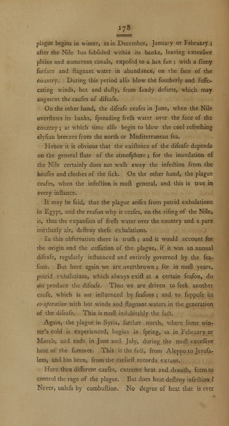 plague begins in winter, as in December, January or February ; after the Nile has fubfided vithin its banks, leaving extenfivc plains and numerous canals, expofed to a hot fun ; with a flimy furface and ftagnant water in abundance, on the face of the country. During this period alfo blow the foutherly and fuffo- cating winds, hot and dufty, from fandy defarts, which may augment the caufes of difeafe. On the other hand, the difeafe ceafes in June, when the Nile overflows its banks, fpreading frefli water over the face of the Country; at which time alfo begin to blow the cool refrefhing elyfian breezes from the north or Mediterranean fea. Hence it is obvious that the exiftence of the difeafe depends on the general ftate of the atmofphere; for the inundation of the Nile certainly does not wafii away the infection from the houfes and clothes of the fick. On the other hand, the plague ceafes, when the infedion is moft general) and this is true in every inftance. It may be faid, that the plague arifes from putrid exhalations in Egypt, and the reafon v/hy it ceafes, on the rifing of the Nile, is, that the expanfion of frefli water over the country and a pure northerly air, dcftroy thefe exhalations. In this obfervation there is truth ; and it would account for the origin and the ceffation of the plague, if it was an annual difeafe, regularly influenced and entirely governed by the fea- fons. But here again we are overthrown ; for in moft years, putrid exiialations, which always exift at a certain feafon, do not produce the difeafe. Thus we are driven to feek another caufe, which is not influenced by feafons ; and to fuppofe its coopcraiion with hot winds and ftagnant waters in the generation of the difeafe. This is moft indubitably the fadt. Again, the plague in Syria, farther north, where fome win-, ter's cold is experienced, begins in fpring, as in February or March, and ends in June and July, during the moft exceflivc heat of tiie fummer. This is the fatft, from Aleppo to Jerufa- lem, and has been, from the earlieft records extant. Here then different caufes, extreme heat and drouth, feem to control the rage of the plague. Cut does heat deftroy infedion I Never, unlefs by combuftion. No degree of heat that is ever