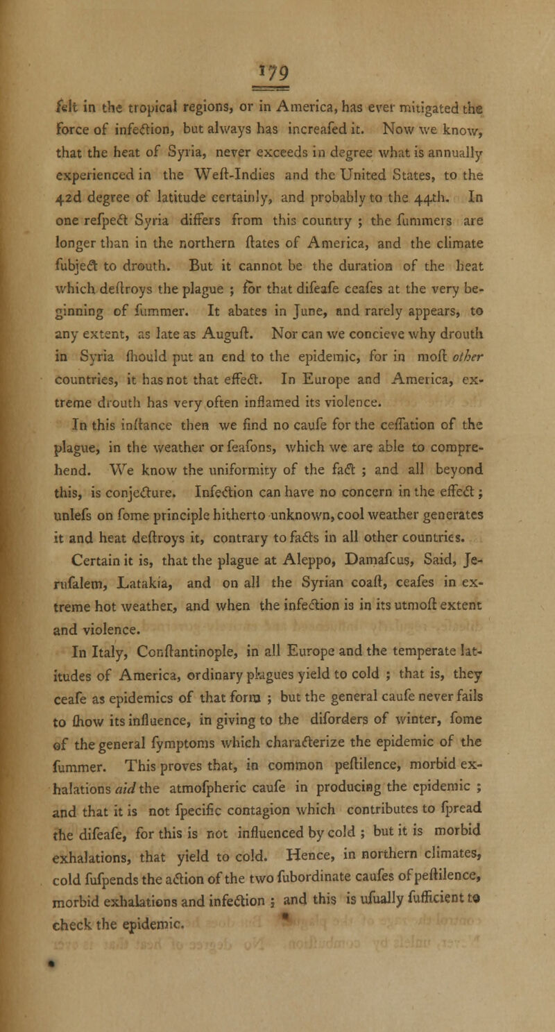 221 felt in the tropical regions, or in America, has ever mitigated the force of infe<ftion, but always has increafed it. Now we know, that the heat of Syria, never exceeds in degree what is annually experienced in the Weft-Indies and the United States, to the 42d degree of latitude certainly, and probably to the 44-th. In one refpeft Syria differs from this country ; the funimers are longer than in the northern ftates of America, and the climate fubjedt to drouth. But it cannot be the duration of the heat which deftroys the plague ; for that difeafe ceafes at the very be- ginning of fummer. It abates in June, and rarely appears, to any extent, as late as Auguft. Nor can we concieve why drouth in Syria fhould put an end to the epidemic, for in moft other countries, it has not that effect. In Europe and America, ex- treme drouth has very often inflamed its violence. In this inftance then we find no caufe for the ceflation of the plague, in the weather or feafons, which we are able to compre- hend. We know the uniformity of the faft ; and all beyond this, is conjefture. Infe<5lion can have no concern in the effedt j unlefs on fome principle hitherto unknown, cool weather generates it and heat deftroys it, contrary tofadts in all other countries. Certain it is, that the plague at Aleppo, Damafcus, Said, Je- rufalem, Latakia, and on all the Syrian coaft, ceafes in ex- treme hot weather, and when the infedlion is in its utmoft extent and violence. In Italy, Conftantinople, in all Europe and the temperate lat- itudes of America, ordinary pkgues yield to cold ; that is, they ceafe as epidemics of that form ; but the general caufe never fails to £how its influence, in giving to the diforders of winter, fome ef the general fymptoms which characfterize the epidemic of the fummer. This proves that, in common peftilence, morbid ex- halations aid the atmofpheric caufe in producing the epidemic ; and that it is not fpecific contagion which contributes to fpread the difeafe, for this is not influenced by cold ; but it is morbid exhalations, that yield to cold. Hence, in northern climates, cold fufpends the aflion of the two fubordinate caufes of peftilence, morbid exhalations and infeaion j and this is ufually fuflicientt© check the epidemic.