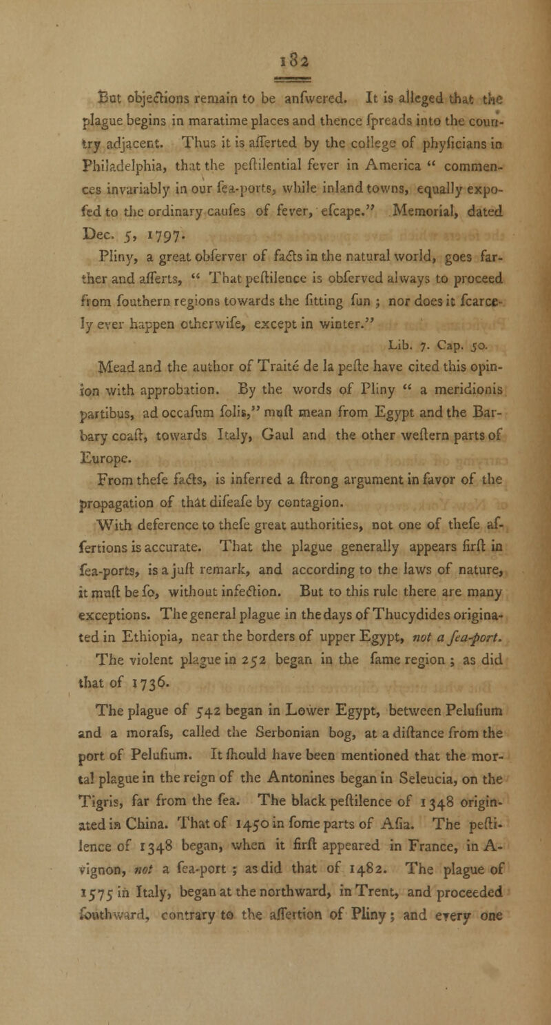 Bat objefHons remain to be anfwercd. It is alleged that the plague begins in maratime places and thence fpreads into the coun- Irj adjacent. Thus it is aflerted by the college of phyficians in Philadelphia, that the peftilential fever in America  commen- ces invariably in our fea-ports, while inland towns, equally expo- fed to tlie ordinary caufes of fever, efcape. Memorial, dated Dec. 5, 1797. Pliny, a great obferver of fads in the natural world, goes far- ther and aflerts,  That peftilence is obferved always to proceed from fouthern regions towards the fitting fun ; nor does it fcarce- ly ever happen otherwife, except in winter. Lib. 7. Cap. 50. Mead and the author of Traitc de la pefte have cited this opin- ion with approbation. By the words of Pliny  a meridionis partlbus, ad occafum folis, muft mean from Egypt and the Bar- barycoaft, towards Italy, Gaul and the other weftern parts of Europe. From thefe fads, is inferred a ftrong argument in favor of the propagation of that difeafe by contagion. With deference to thefe great authorities, not one of thefe af- fertions is accurate. That the plague generally appears firft in fea-ports, isajuft remark, and according to the laws of nature, it mud befo, without infedion. But to this rule there are many exceptions. The general plague in the days of Thucydides origina- ted in Ethiopia, near the borders of upper Egypt, not a fea-port. The violent plague in 252 began in the fame region ; as did that of 1736. The plague of 542 began in Lower Egypt, between Pelufium and a morafs, called the Serbonian bog, at a diftance from the port of Pelufium. It fhould have been mentioned that the mor- tal plague in the reign of the Antonines began in Seleucia, on the Tigris, far from the fea. The black peftilence of 1348 origin- ated in China. That of 1450 in fome parts of Afia. The pefti- lence of 1348 began, when it firft appeared in France, in A- vignon, not a fea-port ; as did that of 1482. The plague of 1575 in Italy, began at the northward, in Trent, and proceeded ibuthward, contrary to the affertion of Pliny; and eyery one