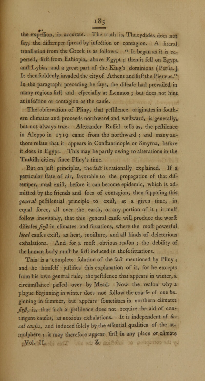 j85 the expeflion, is accurate. The truth is, Thucydides does not fay, the diftemper fpread by infedion or contagion. A literal tranflation from the Greek is as follows. It began as it is re- ported, firft: from Ethiopia, above Egypt ; then it fell on Egypt and Lybia, and a great part of the King's dominions (Perfia.) It thenfuddenly invaded the cityof Athens andfirftthe Pierseus. In the paragraph preceding he fays, the difeafe had prevailed in many regions firft and efpecially at Lemnos ; but does not hint at infeftion or contagion as the caufe. The obfervation of Pliny, that peftilence originates in fouth- ern climates and proceeds northward and weftward, is generally, but not always true. Alexander Ruflel tells as, the peftilence in Aleppo in 1719 came from the northward 5 and many au- thors relate that it appears in Conftantinople or Smyrna, before it does in Egypt. This may be partly owing to alterations in the Turkifh cities, fince Pliny's time. But on juft principles, the faft is rationally explained. If A particular- ftate of air, favorable to the propagation of that dif- temper, muft exift, before it can become epidemic, which is ad- mitted by the friends and foes of contagion, then fuppofing this general peftilential principle to exift, at a given time, in equal force, all over the earth, or any portion of it ; it muft follow inevitably, that this general caufe will produce the worft difeafes^yy? in climates and fituations, where the moft powerful local caufes exift, as heat, moifture, and all kinds of deleterious exhalations. And for a moft obvious reafon ; the debility of the hunnan body muft be firft induced in thofe fituations. This is a complete folution of the fa<ft mentioned by Pliny ; and he himfelf juftifies this explanation of it, for he excepts from his own general rule, the peftilence that appears in winter, a circumftance pafied over by Mead. Now the reafon why a plague beginning in winter does not follow the courfe of one be. ginning in fummer, but appears fometimes in northern climates frj, is, tJiat fuch a peftilence does not require the aid of con- tingent caufes, as aoxious exhalations. It is independent of /<?- cal caufes, and induced folely by the eftential qualities of the at- mofphere j it may therefore appear firft la any place or clira^tQ ;yoi. JI, 7^