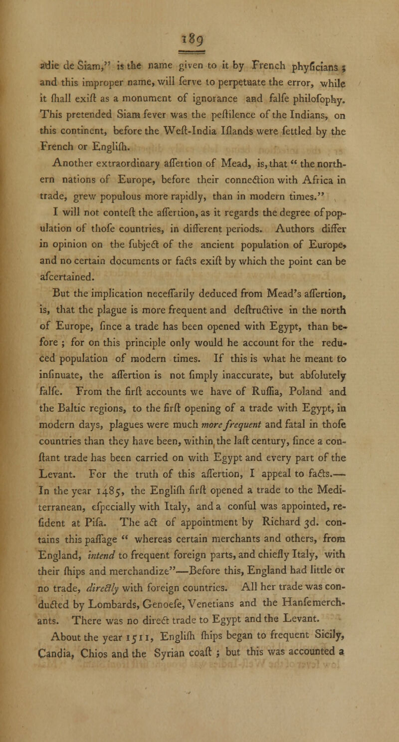 adie de Siam, is the name given to it by French phyfidana $ and this improper name, will ferve to perpetuate the error, while it fhall exift as a monument of ignorance and falfe philofophy. This pretended Siam fever was the peftilence of the Indians, on this continent, before the Weft-India Iflands were fettled by the French or Englifti. Another extraordinary affertion of Mead, is, that the north- ern nations of Europe, before their connexion with Africa in trade, grew populous more rapidly, than in modern times. I will not conteft the affertion, as it regards the degree of pop- ulation of tliofe countries, in different periods. Authors differ in opinion on the fubjedt of the ancient population of Europe* and no certain documents or fadls exift by which the point can be afcertained. But the implication neceffarily deduced from Mead's affertion, is, that the plague is more frequent and deftruftive in the north of Europe, fmce a trade has been opened with Egypt, than be- fore ; for on this principle only would he account for the redu- ced population of modern times. If this is what he meant to infinuate, the affertion is not fimply inaccurate, but abfolutely falfe. From the firft accounts we have of Ruffia, Poland and the Baltic regions, to the firft opening of a trade with Egypt, in modern days, plagues were much more frequent and fatal in thole countries than they have been, within, the laft century, lince a con- ftant trade has been carried on with Egypt and every part of the Levant. For the truth of this affertion, I appeal to fads— In the year 1485, the Englifii firft opened a trade to the Medi- terranean, efpecially with Italy, and a conful was appointed, re- fident at Pifa. The aft of appointment by Richard 3d. con- tains this paffage whereas certain merchants and others, from England, intend to frequent foreign parts, and chiefly Italy, with their (hips and merchandize—Before this, England had little or no trade, diredlly with foreign countries. All her trade was con- duced by Lombards, Gen oefe, Venetians and the Hanfe merch- ants. There was no diredl trade to Egypt and the Levant. About the year 1511, Englifh fhips began to frequent Sicily, Candia, Chios and the Syrian coaft ; but this was accounted a