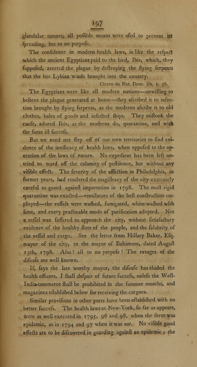 glandular tumors, all poflible means were ufed to prevent iti fpreading, but to no purpofe. The confidence in modern health laws, is like the refpecft which the ancient Egyptians paid to the bird, Ibis, which, they fuppofed, averted the plague by deftroying the flying ferpents that the hot Lybian winds brought into the country. Cicero de Nat. Deor. lib. I. 36. The Egyptians were like all modern nations—unwilling to believe the plague generated at home—they afcribed it to infec- tion brought by flying ferpents, as the moderns afcribe it to old clothes, bales of goods and infefted fliips. They miftook the caufe, adored Ibis, as the moderns do, quarantine, and with the fame ill fuccefs. But we need not ftep oflT 6f our own territories to find evi- dence of the ineflicacy of health lav/s, when oppofed to the op- eration of the laws of nature. No expedient has been left un- tried to ward off the calamity of peftilence, but without any vifible efFeft. The feverity of the afflidion in Philadelphia, in former years> Ikad rendered the magiftracy of the city extremely careful to guard againfl: importation in 1798. The mofl: rigid «]uarantine was exaded—ventilators of the beft conftrudion em- ployed—the veflels were waflied, fumigated, white-walhed with lime, and every pradicable mode of purification adopted. Not a veflel was fuffered to approach the city, without fatisfadory evidence of the healthy ftate of the people, and the falubrity of the vefFel and cargo. See the letter from Hillary Baker, Efq. mayor of the city, to the mayor of Baltimore, dated Auguft 13th, 1798. Alas! all to no purpofe ! The ravages of the difeafe are well known. If, fays the late worthy mayor, the difeafe has eluded the health officers, I fhall defpair of future fuccefs, unlefs the Wefi- Indi» commerce fhall be prohibited in the fummer months, and magazines eftablifhed below for receiving the cargoes. Similar provifions in other ports have been eftabliflied with no better fuccefs. The health laws at New-York, fo far as appears, \Vere as well executed in 1795, 96 and 98, when the fever was epidemic, as in 1794 and 97 when it was not. No vifible good effefts are to be difcoyered in guarding againfl an epidemic j the