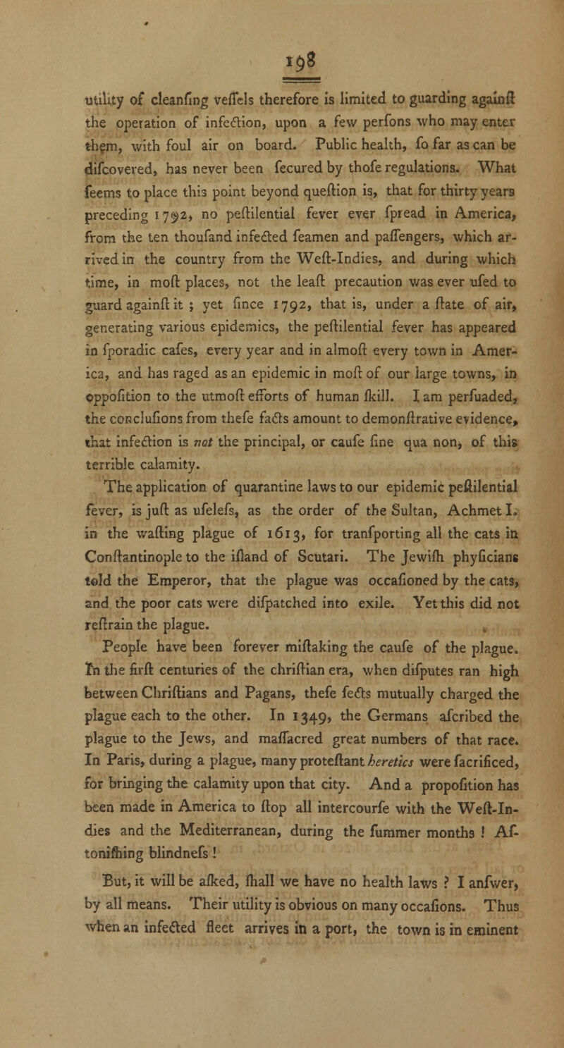 utiUty of cleanfing vefTcls therefore is limited to guarding agalnft the operation of infeiftion, upon a few perfons who may enter th^m, with foul air on board. Pubhc health, fo far as can be difcovered, has never been fecured by thofe regulations. What feems to place this point beyond queftion is, that for thirty years preceding 171^2, no peftilential fever ever fpread in America, from the ten thoufand infedled feamen and paffengers, which ar- rived in the country from the Weft-Indies, and during which time, in moft places, not the leaft precaution was ever ufed to guard againft it ; yet fmce 1792, that is, under a flate of air, generating various epidemics, the peftilential fever has appeared in fporadic cafes, every year and in almoft every town in Amer- ica, and has raged as an epidemic in moft of our large towns, in oppofition to the utmoft efforts of human ikill. X am perfuaded, the coRcIufions from thefe (a.Q:s amount to demonftrative evidence, that infedlion is mt the principal, or caufe fine qua non, of this terrible calamity. .The application of quarantine laws to our epidemic peftilential fever, is juft as ufelefs, as the order of the Sultan, Achmet I. in the wafting plague of 1613, for tranfporting all the cats in Conftantinople to the ifiand of Scutari. The Jewifh phyGcians teld the Emperor, that the plague was occafioned by the cats, and the poor cats were difpatched into exile. Yet this did not reftrain the plague. ^ People have been forever miftaking the caufe of the plague. Ifn the iirft centuries of the chriftian era, when difputes ran high between Chriftians and Pagans, thefe fedts mutually charged the plague each to the other. In 1349, the Germans afcribed the plague to the Jews, and maflacred great numbers of that race. In Paris, during a plague, many proteftant heretics were facrificed, for bringing the calamity upon that city. And a proportion has been made in America to ftop all intercourfe with the Weft-In- dies and the Mediterranean, during the furamer months ! Af- toni&ing blindnefs! But, it will be afked, fliall we have no health laws ? I anfwer, by all means. Their utility is obvious on many occafions. Thus ^vhen an infefted fleet arrives in a port, the town is in eminent