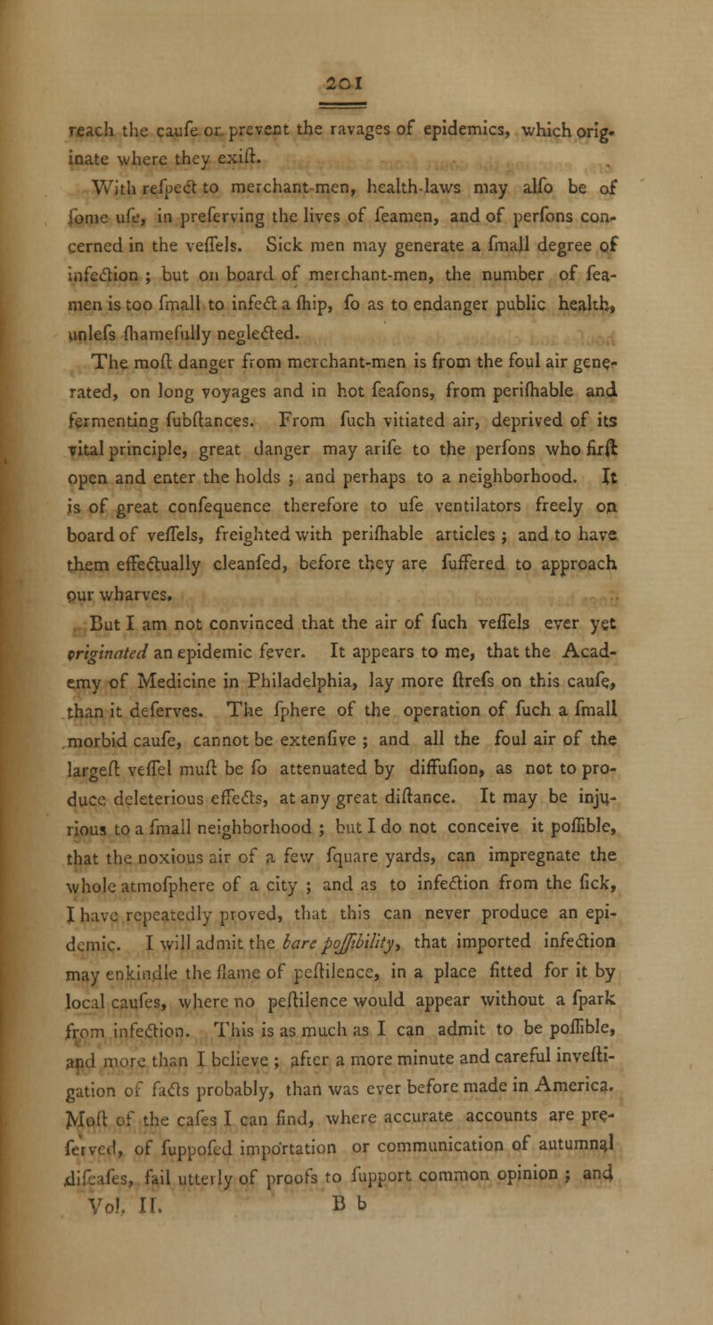reach tlie caufe or. prevent the ravages of epidemics, which orig- inate where they exiil. With rtfye&i to merchant-men, health-laws may alfo be of fonie life, in preferving the Hves of feanien, and of perfons con- cerned in the vefTels. Sick men may generate a fmall degree gf infedion ; but on board of merchant-men, the number of fea- nien is too fmall to infed; a fhip, fo as to endanger public health, unlefs fliamefully negleded. The mod: danger from merchant-men is from the foul air gen^f rated, on long voyages and in hot feafons, from perifhable and fermenting fubftances. From fuch vitiated air, deprived of its vital principle, great danger may arife to the perfons who firft open and enter the holds ; and perhaps to a neighborhood. It is of great confequence therefore to ufe ventilators freely opt board of vefTcls, freighted with perifhable articles ; and to have them efFedually cleanfed, before they are fuifered to approach pur wharves. But I am not convinced that the air of fuch veflels ever yet prig'tnnted an epidemic fever. It appears to me, that the Acad- emy of Medicine in Philadelphia, lay more ftrefs on this caufe, than it deferves. The fphere of the operation of fuch a fmall moxbid caufe, cannot be extenfive ; and all the foul air of the largeO: veflel mufl be fo attenuated by difFufion, as not to pro- duce deleterious efre(51:s, at any great diftance. It may be inju- rious to a fmall neighborhood ; hut I do not conceive it poffible, that the noxious air of a few fquare yards, can impregnate the whole atmofphere of a city ; and as to infeftion from the fick, I have repeatedly proved, that this can never produce an epi- demic. l\w\\\s.dm\H\\c barepoJftbiUtyy that imported infedion may enkindle the flame of peftilence, in a place fitted for it by local caufes, where no peftilence would appear without a fpark from infeiftion. This is as much as I can admit to be poffible, apd more than I believe ; »fier a more minute and careful mvefti- gation of fads probably, than was ever before made in Americg. Jvloft of the cafes I can find, where accurate accounts are prc- fervcd, of fuppofed importation or communication of autumngl. jdifeafes, fail utterly of proofs to fupport common opinion ; and Vol. XL B b