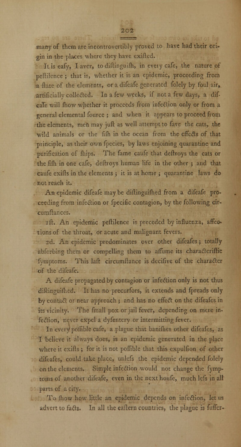 many of them are incontrovertibly proved to have had their ori- gin in the places where they have exifted. - Itiseafy, I aver, todirtinguifh, in every cafe, the nature of pcftilence ; that is, whether it is an epidemic, proceeding from ra ftate of the elements, oradifeafe generated folely by foul air^ artificially colle<5ted. In a few weeks, if not a few days, a dif- eaTe will {how whether it proceeds from infe(51ion only or from a general elemental fource ; and when it appears to proceed from the elements, mefi may iuft as well attempt to fave the cats, the wild animals or the fifh in the ocean from the effeds of that principle, as their own fpecies, by laws enjoining quarantine and purification of fliips. The fame caufe that deftroys the cats or the fiflr in one cafe, deftroys human life in the other ; and that caufe exifts in the elements ; it is at home ; quarantine laws do not reach it. An epidemic difeafe may be diftinguifhed from a difeafe pro- ceeding from infedion or fpecific contagion, by the following cir- cumftances. I ft. An epidemic peftilence is preceded by influenza, affeo- tions of the throat, dr acute and malignant fevers. 2d. An epidemic predominates over other difeafes; totally abfcrbing them or compelling them to alTume its charaderiftic fyraptoms. This laft circumftance is dccifive of the chara<n;er of the difeafe. A difeafe propagated by contagion or infeftion only is not thus diftinguifhed. It has no precurfors, it extends and fpreads only by contafl or near approach ; and has no effeft on the difeafes in its vicinity. The fmall pox or jail fever, depending on mere in- fection, never expel a dyfentery or intermitting fever. In every poffible cafe, a plague that banifiies other difeafes, as I believe it always does, is an epidemic generated in the place where it exifts ; for it is not poffible that this expulfion of other difeafes, could take place, unlefs the epidemic depended folely on the elements. Simple infeftion would not change the fymp- toms of another difeafe, even in the next houfe, much lefs in all parts of a city. .:!, To fhow how little an epidemic depends on infeflion, let us advert to fa<fts. In all the eaftern countries, the plague is fufFer-
