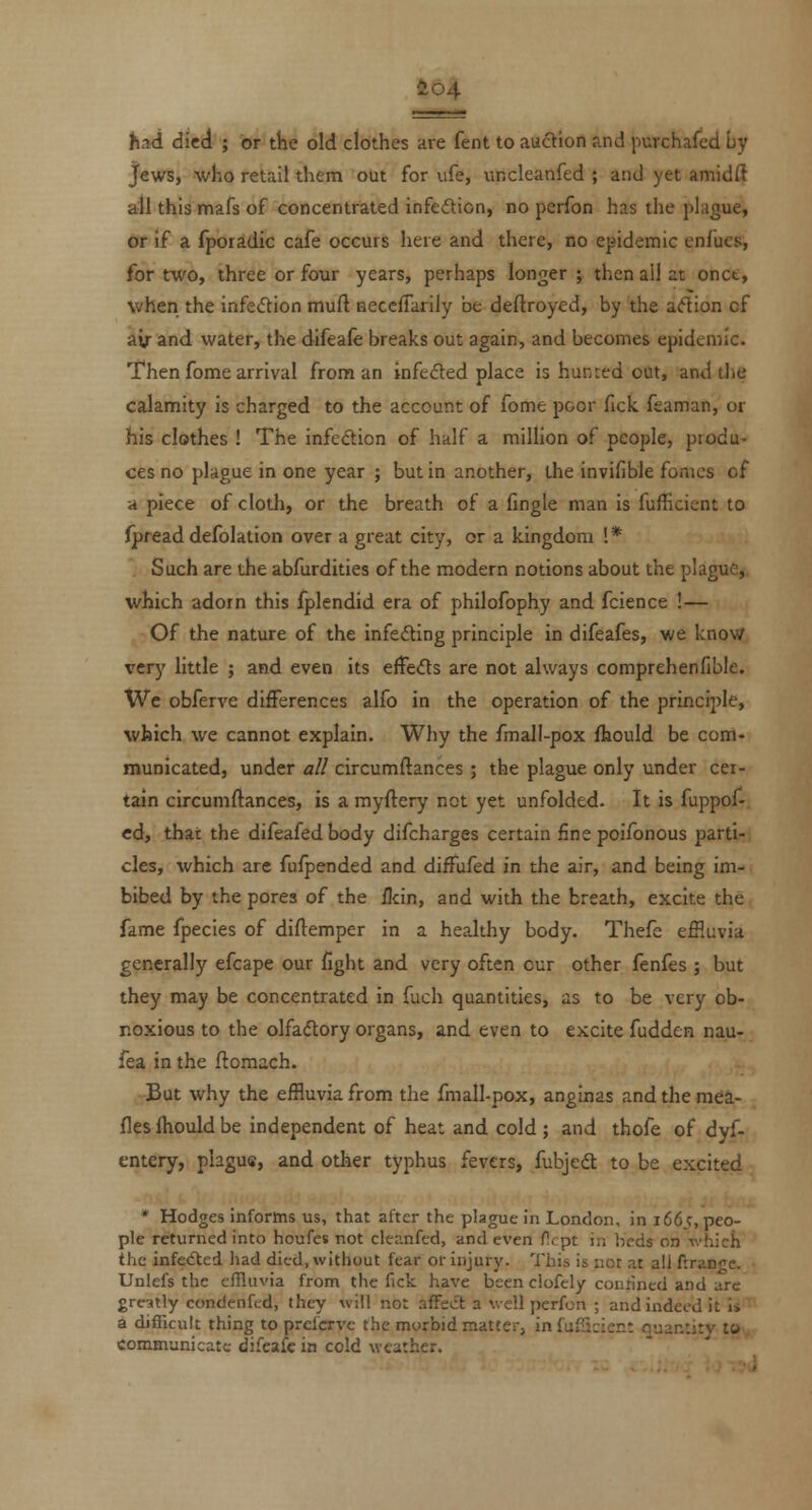 io4 had died ; or the old clothes are fent to auction and purchafed by Jews, ■who retail them olit for ufe, uncleanfed ; and yet amidfl ail this mafs of concentrated infedlion, no perfon has the plague, or if a fporadic cafe occurs here and there, no epidemic enlues, for two, three or four years, perhaps longer ; then all at onct, when the infection muft aeccfTarily be deftroyed, by the a<5tion of air and water, the difeafe breaks out again, and becomes epidemic. Then fome arrival from an infedted place is hunted out, and tlie calamity is charged to the account of fome poor fick feaman, or his clothes ! The infcdion of half a railHon of people, produ- ces no plague in one year ; but in another, the invifible femes of a piece of cloth, or the breath of a fingle man is fufficicnt to (pread defolation over a great city, or a kingdom !* Such are the abfurdities of the modern notions about the plague, which adotn this fplendid era of philofophy and fcience !— Of the nature of the infefling principle in difeafes, we know very little ; and even its effeds are not always comprehenfible. Wc obferve differences alfo in the operation of the principle, which we cannot explain. Why the fmall-pox fhould be com- municated, under all circumftances ; the plague only under cer- tain circumftances, is a myftery not yet unfolded. It is fuppof- cd, that the difeafedbody difcharges certain fine poifbnous parti- cles, which are fufpended and difFufed in the air, and being im- bibed by the pores of the ilcin, and with the breath, excite the fame fpecies of diftemper in a healthy body. Thefc effluvia generally efcape our fight and very often cur other fenfes ; but they may be concentrated in fuch quantities, as to be very ob- noxious to the olfaftory organs, and even to excite fudden nau- fea in the flomach. But why the effluvia from the fmall-pox, anginas andthemea- fles fhould be independent of heat and cold ; and thofe of dyf- entery, plagus, and other typhus fevers, fubjedl to be excited * Hodges informs us, that after the plague in London, in 1665, peo- ple returned into houfes not clec.nfed, and even ficpt in lieds on which the infedted had died, without fear or injury. This is not at all ftran^c. Unlefs the effluvia from the fick have been clofely conrined and arc greatly condenfed, they will not afFe^Sl a well perfon ; and indeed it is a difficult thing to prcfcrvc the morbid matter, in luflicien; nuantitv to communicate difeafc in cold weather.