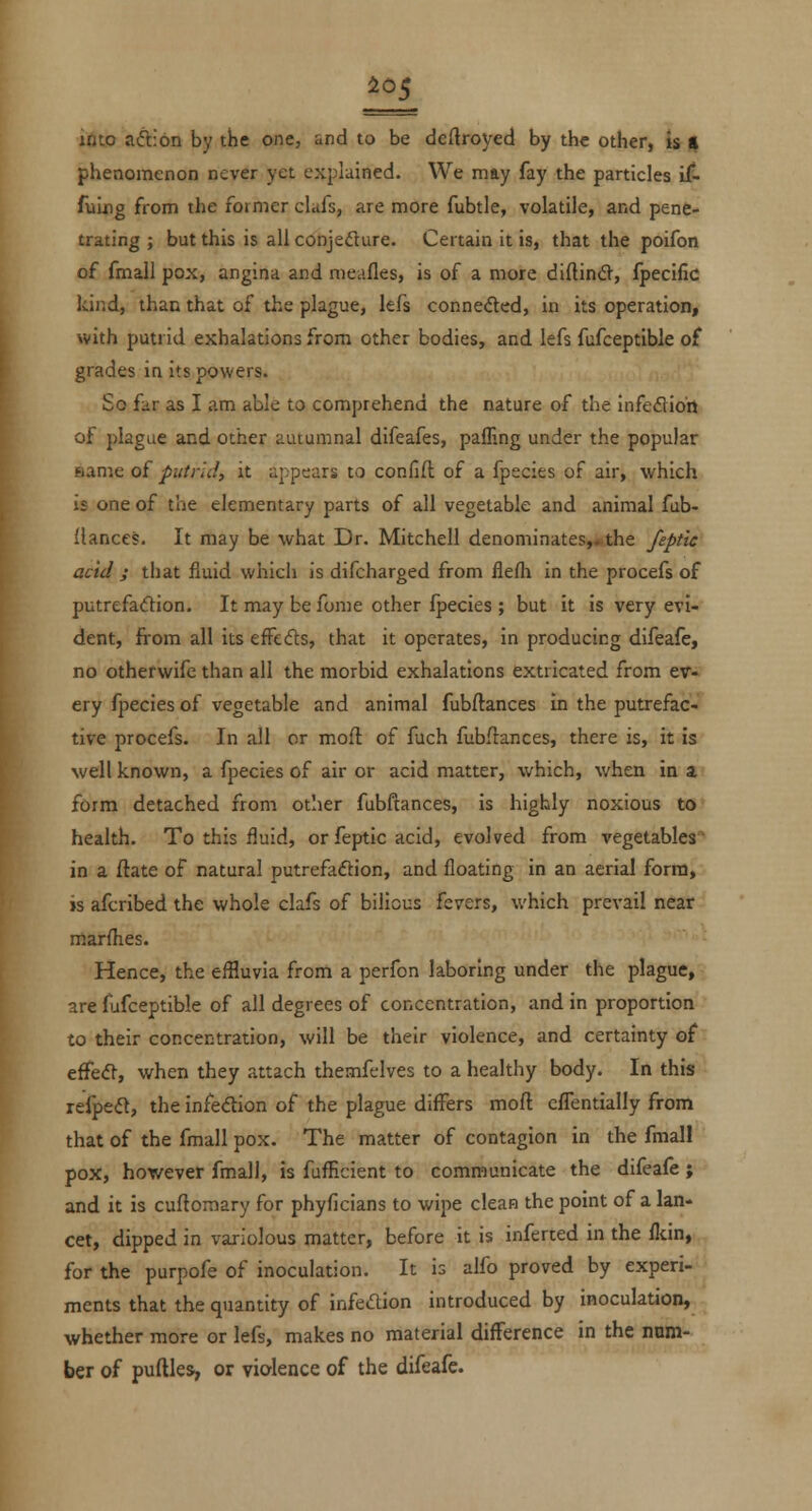 i ^05 into aiflion by the one, and to be deftroyed by the other, is t phenomenon never yet explained. We may fay the particles il- fuLng from the former clafs, are more fubtle, volatile, and pene- trating ; but this is all conjeflure. Certain it is, that the poifon of fmall pox, angina and niedfles, is of a more diftind, fpecific kind, than that of the plague, lefs conneded, in its operation, with putrid exhalations from other bodies, and lefs fufceptible of grades in its powers. So far as I am able to comprehend the nature of the infefliott of plague and other autumnal difeafes, paffing under the popular ftame of putrid, it appears to confift of a fpecies of air, which is one of the elementary parts of all vegetable and animal fub- llances. It may be what Dr. Mitchell denominates,^the feptic acid ; that fluid which is difcharged from flefla in the procefs of putrefadion. It may be fome other fpecies ; but it is very evi- dent, from all its efFedts, that it operates, in producing difeafe, no otherwife than all the morbid exhalations extricated from ev- ery fpecies of vegetable and animal fubftances in the putrefac- tive procefs. In all or mofl of fuch flibflances, there is, it is well known, a fpecies of air or acid matter, which, v/hen in a form detached from other fubftances, is highly noxious to health. To this fluid, or feptic acid, evolved from vegetables in a ftate of natural putrefaftion, and floating in an aerial form, is afcribed the whole clafs of bilious fevers, which prevail near marfhes. Hence, the eflluvia from a perfon laboring under the plague, are fiifceptible of all degrees of concentration, and in proportion to their concentration, will be their violence, and certainty of effecH-, when they attach themfelves to a healthy body. In this refpe(5l, the infedion of the plague differs moft cfTentially from that of the fmall pox. The matter of contagion in the fmall pox, however fmall, is fufficient to communicate the difeafe ; and it is cuftomary for phyficians to wipe clean the point of a lan- cet, dipped in variolous matter, before it is inferred in the flcin, for the purpofe of inoculation. It is alfo proved by experi- ments that the quantity of infedion introduced by inoculation, whether more or lefs, makes no material difference in the num- ber of puftles, or violence of the difeafe.