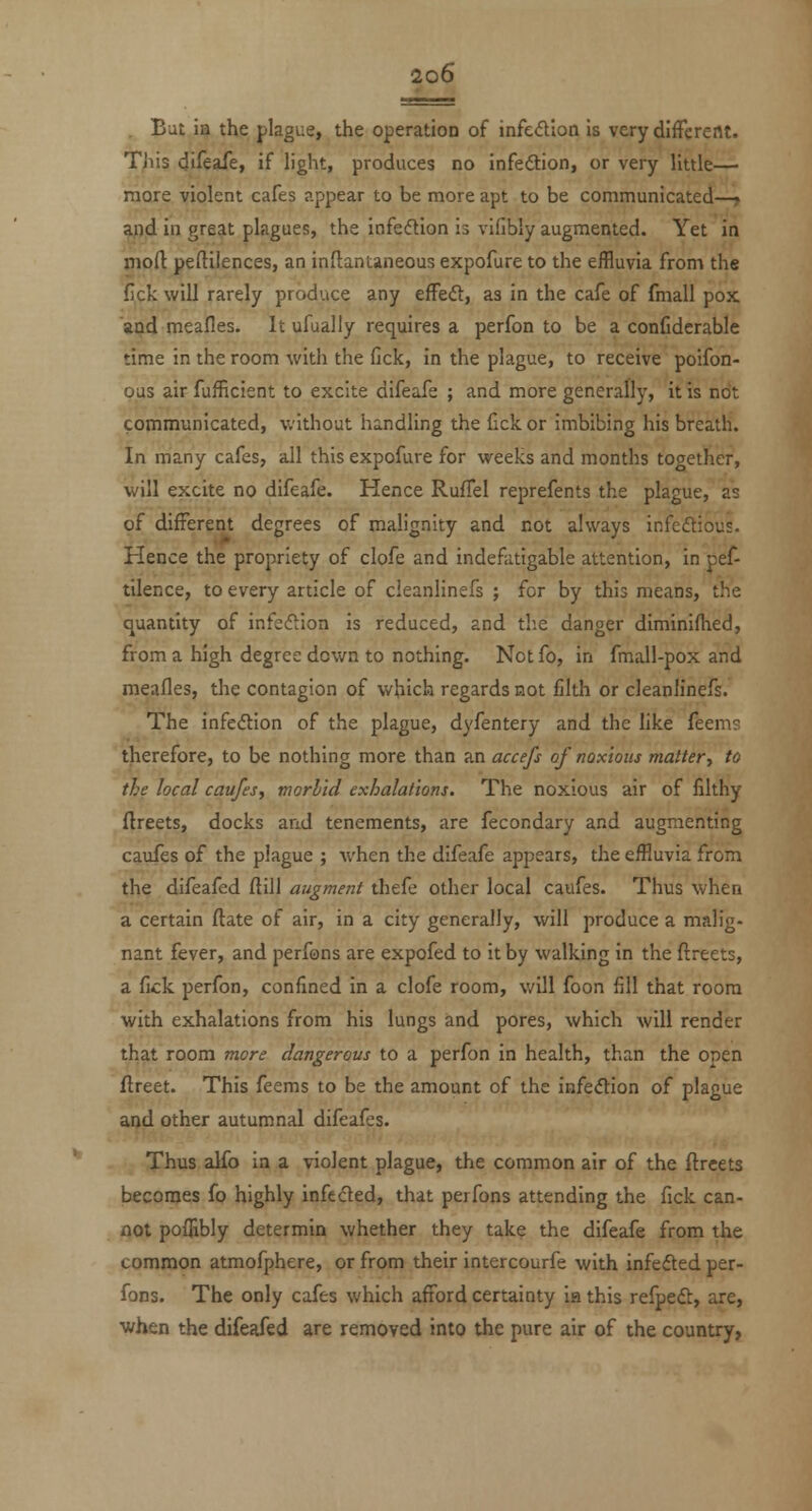 . But ia the plague, the operation of infedion is verydlfFereflt. This difeafe, if h'ght, produces no infedlion, or very little— more violent cafes appear to be more apt to be communicated—» ^d in great plagues, the infedlion is vifibly augmented. Yet in jnoft peftilences, an inflantaneous expofure to the effluvia from the fick will rarely produce any efFeft, as in the cafe of fmall pox and meafles. It ufually requires a perfon to be a conCdcrable time in the room with the fick, in the plague, to receive poifon- pus air fufficient to excite difeafe ; and more generally, it is not copiniunicated, without handling the fick or imbibing his breath. In many cafes, all this expofure for weeks and months together, will excite no difeafe. Hence RufTel reprefents the plague, as of different degrees of malignity and not always infedtious. Hence the propriety of clofe and indefatigable attention, in pef- tilence, to every article of cleanlinefs ; for by this means, the (quantity of infeftion is reduced, and the danger diminifhed, from a high degree down to nothing. Notfo, in fmall-pox and meafles, the contagion of which regards not filth or cleanlinefs. The infeftion of the plague, dyfentery and the like feems therefore, to be nothing more than an accefs of noxious mattery to the local caufes, morbid exhalations. The noxious air of filthy ftreets, docks and tenements, are fecondary and augmenting caufes of the plague ; when the difeafe appears, the eiHuvia from the difeafed flill augment thefe other local caufes. Thus when a certain ftate of air, in a city generally, will produce a malig- nant fever, and perfons are expofed to it by walking in the flreets, a fick perfon, confined in a clofe room, will foon fill that room with exhalations from his lungs and pores, which will render that room more dangerous to a perfon in health, than the open ftreet. This feems to be the amount of the infe(5tion of plague and other autumnal difeafes. Thus alfo in a violent plague, the common air of the flreets becomes fo highly infected, that perfons attending the fick can- not pofHbly determin whether they take the difeafe from the common atmofphere, or from their intercourfe with infefted per- fons. The only cafes which afford certainty ia this refpeft, are, when the difeafed are removed into the pure air of the country,
