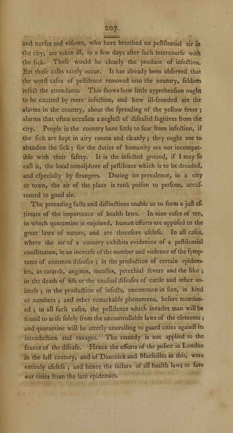 and nurfes and vifitors, who have breathed no peftilentlal air in the city, are taken ill, in a few days after fuch intercourfe with the fjck. Thefe would be clearly the produce of infection. But thefe cafes rarely occur. It has already been obferved that the word: cafes of peftilcnce removed into the country, feldofn infeft the attendants. This fhows how little apprehenfion ought to be excited by mere' infedion, and how ill-founded are the alarms in the country, about the fpreading of the yellow fever ; alarms that often occafion anegle<n: of difeafed fugitives from the city. People in the country have little to fear from infeftion, if the fick are kept in airy rooms and cleanly ; they ought not to abandon the fick; for the duties of humanity are not incompat- ible with their fafety. It is the infefled ground, if I may fo call it, the local atmofphere of peftilence which is to be dreaded, and efpecially by ftrangers. During its prevalence, in a city or town, the air of the place is rank poifon to perfons, accuf- tomed to good air. The preceding fafls and diftinftions enable us to form a juft ef- tiraate of the importance of health laws. In nine cafes of ten, in which quarantine is enjoined, human efforts are oppofed to the great laws of nature, and are therefore ufelefs. In all cafes, v/here the air of a country exhibits evidences of a peftilential conflitution, in an increafe of the number and violence of the fymp- toms of common difeafes ; in the produdion of certain epidem- ics, as catarrh, anginas, meafles, petechial fevers and the like ; in the death of fifh or the unufual difeafes of cattle and other an- imals ; in the produdtion of infers, uncommon in fize, in kind or numbers ; and other remarkable phenomena, before mention- ed ; in all fuch cafes, the peftilence which invades man will be found to arife folely from the uncontrollable laws of the elements ; and quarantine will be utterly unavailing to guard cities againft its introduftion and ravages. The remedy is not applied to the fource of the difeafe. Hence the efforts of the police in London i'n the laft century, and of Dantzick and Marfeilles in this, were entirely ufelefs ; and hence the failure of all health laws to fave our cities from the late epidemics.