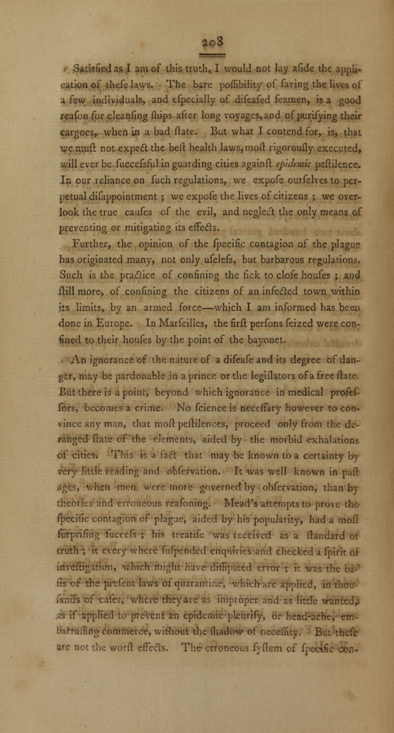 ' satisfied a& I am of this truth, I would not lay aGde the appli* cation of thefe laws. The bare poflibility of faving the lives of a few iiKiividuals, and efpecially of difeafed feamen, is a good reafon for cleanfing fliips after long voyages, and of purifying their cargoes,, when in a bad ftate. But what I contend for, is, that \yemuft notexpedt the befl: health laws,moft rigorouHy executed, will ever be fuccefsful in guarding cities againft epidemic peftiJence. In our reliance on fuch regulations, we expofe ourfclves to per- petual difappointment ; we expofe the lives of citizens ; we over- look the true caufes of the evil, and neglect the only means of preventing or mitigating its effeds. Further, the opinion of the Ipecific contagion of the plague has originated many, not only ufelels, but barbarous regulations. Such is the pradice of confining the fick to clofe houfes ; and jftill more, of confining the citizens of an infe(5ted town within its limits, by an armed force—which I am informed has beeo done in Europe. In Marfcilles, the firft perfons feized were con- fined to their houfes by the point of the bayonet. An ignorance of the nature of a difeafe and its degree of dan- ger, may be pardonable in a prince or the legiilators ofa free ftate, Bdt there is a point, beyond which ignorance in medical profcf- fors, becomes a crime. No fcience is neceflary however to con- vince any man, that moftpeftilences, proceed only from the de- ranged ftate of the elements, aided by the morbid exhalations of citiesi This is a fa<5l that may be known to a certainty by \fery little reading and obfervation. It was well known in paft ages, when men were more governed by obfervation, than by theories and erroneous reafoning. Mead's attempts to prove the /|)ecific contagion of plague^ aided by his popularity, had a moft furprifing fuccefs ; his treatife was received as a ftandard of truth-; it every where fiifpended enquiries and checked a fpirit of irftiftigafioii, which might have dtffi'jnited'error'; it was the bi^' fTs't)f the prefent laws of quaramine, -which^are applied, in thou- fantfs of cafes, whei*c they are as improper and as little wanted^ js if applied topre'\'ent an epidemic pleurify, or head-achej' em- bral^f^ffing commerce, witliout the fhadow of neceffity. But thefe are not the worft effects. The erroneous fyftem of fpecific con-
