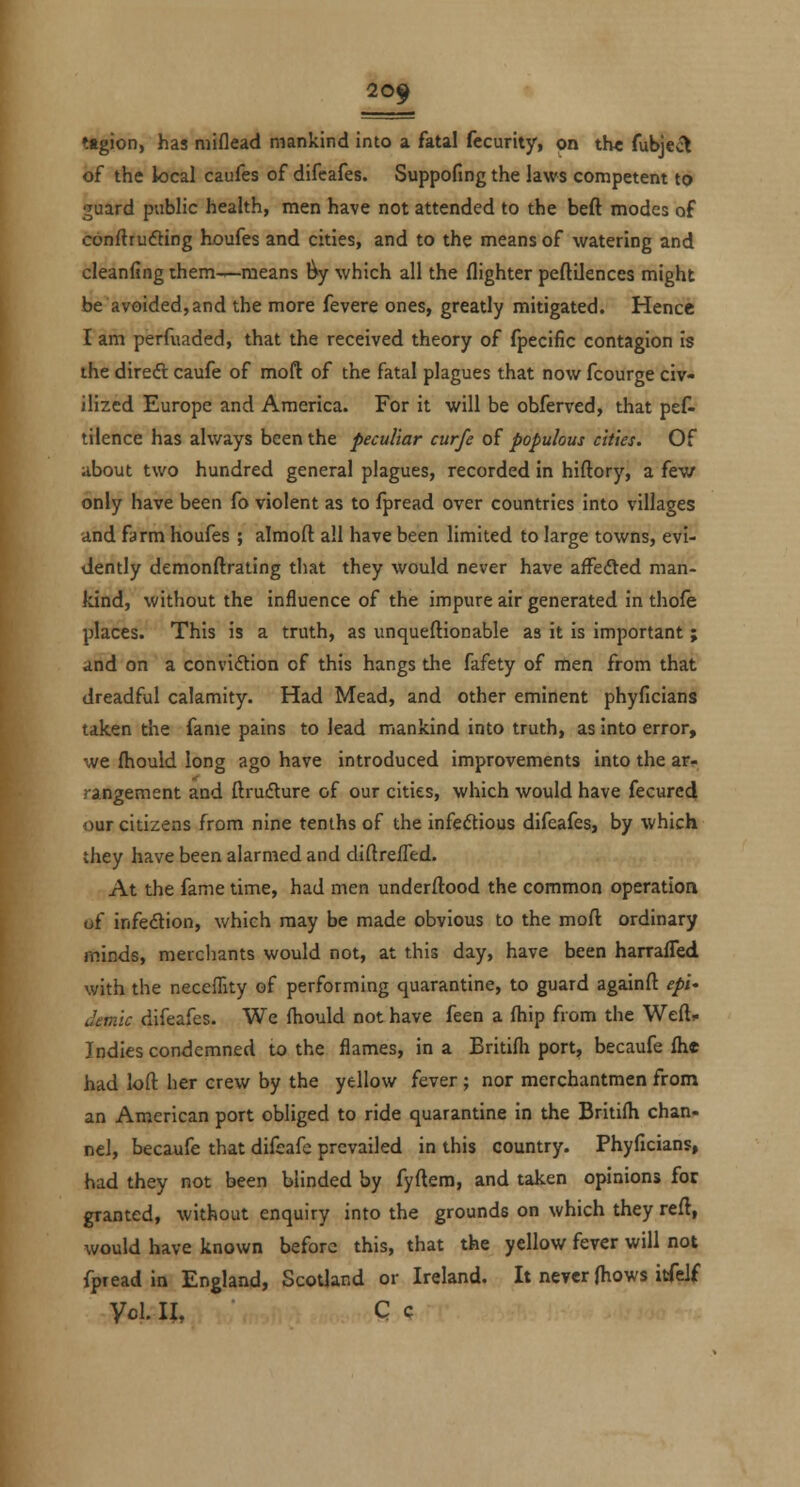 20f tftgion, has niiflead mankind into a fatal fecurity, on th< fubject of the local caufes of difcafes. Suppofing the laws competent to guard public health, men have not attended to the beft modes of cbnftrufting houfes and cities, and to the means of watering and cleanfing rhem—means l^y which all the (lighter peftilenccs might be avoided, and the more fevere ones, greatly mitigated. Hence I am perfviaded, that the received theory of fpecific contagion is the direft caufe of moft of the fatal plagues that now fcourge civ- ilized Europe and America. For it will be obferved, that pef- tilence has always been the peculiar curfe of populous cities. Of iibout two hundred general plagues, recorded in hiftory, a few only have been fo violent as to fpread over countries into villages and farm houfes ; almoft all have been limited to large towns, evi- dently demonftrating that they would never have affedled man- kind, without the influence of the impure air generated in thofe places. This is a truth, as unqueftionable as it is important ; ind on a convidtion of this hangs the fafety of men from that dreadful calamity. Had Mead, and other eminent phyficians taken the fame pains to lead mankind into truth, as into error, we fliould long ago have introduced improvements into the ar- rangement and ftrufture of our cities, which would have fecurcd our citizens from nine tenths of the infeftious difcafes, by which they have been alarmed and diftrefled. At the fame time, had men underftood the common operation of infedion, which may be made obvious to the moft ordinary minds, merchants would not, at this day, have been harraffed with the neceffity of performing quarantine, to guard againft epi^ ilemic difeafes. We fhould not have feen a (hip from the Weft^ Indies condemned to the flames, in a Britifli port, becaufe (he had loft her crew by the yellow fever ; nor merchantmen from an American port obliged to ride quarantine in the Briti(h chan- nel, becaufe that difeafc prevailed in this country. Phyficians, had they not been blinded by fyftem, and taken opinions for granted, without enquiry into the grounds on which they reft, would have known before this, that the yellow fever will not fpread in England, Scotland or Ireland, It never (hows itfelf Vol. II, C c