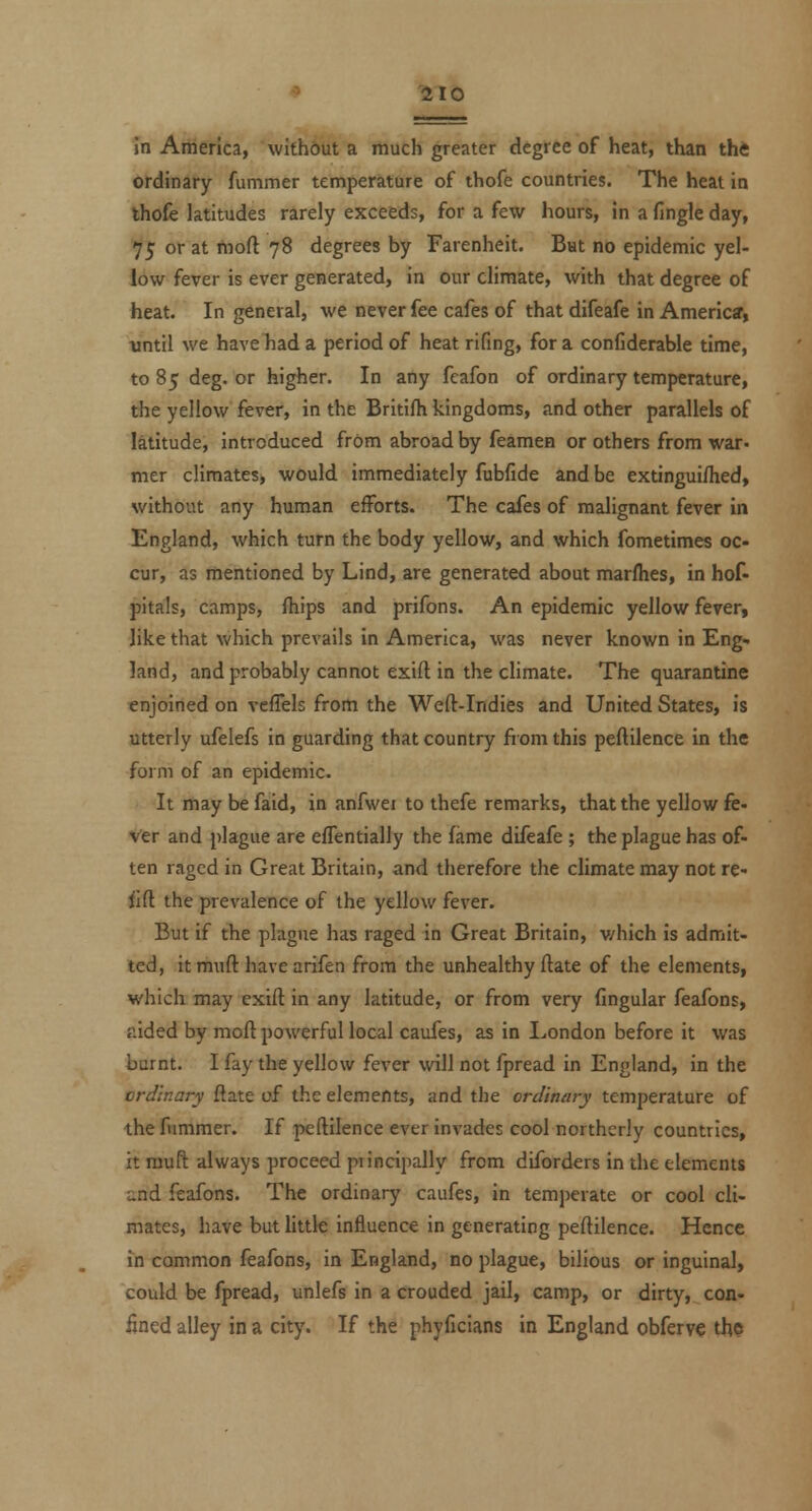 in America, without a much greater degree of heat, than the ordinary fummer temperature of thofe countries. The heat in thofe latitudes rarely exceeds, for a few hours, in a fingle day, 75 or at moft 78 degrees by Farenheit. Bat no epidemic yel- low fever is ever generated, in our climate, with that degree of heat. In general, we never fee cafes of that difeafe in America, until we havehad a period of heat rifing, for a confiderable time, to 85 deg. or higher. In any fcafon of ordinary temperature, the yellow fever, in the Britifh kingdoms, and other parallels of latitude, introduced from abroad by feamen or others from war. mer climates, would immediately fubfide and be extingui/hed, without any human efforts. The cafes of malignant fever in England, which turn the body yellow, and which fometimes oc- cur, as mentioned by Lind, are generated about marflies, in hof- pitals, camps, fhips and prifons. An epidemic yellow fever, like that which prevails in America, was never known in Eng* land, and probably cannot exift in the climate. The quarantine enjoined on vcfTels from the Weft-Indies and United States, is utterly ufelefs in guarding that country fiom this peftilence in the form of an epidemic. It may be faid, in anfwei to thefe remarks, that the yellow fe- ver and plague are effentially the fame difeafe ; the plague has of- ten raged in Great Britain, and therefore the climate may not re- iid the prevalence of the yellow fever. But if the plague has raged in Great Britain, v/hich is admit- ted, it muft have arifen from the unhealthy ftate of the elements, which may exift in any latitude, or from very lingular feafons, aided by moft pofwerful local caufes, as in London before it was burnt. I fay the yellow fever will not fpread in England, in the ordinary ftate of the elements, and the ordinary temperature of thefnmmer. If peftilence ever invades cool northerly countries, it muft always proceed piincipally from diforders in the elements and feafons. The ordinary caufes, in tem])erate or cool cli- mates, have but little influence in generating peftilence. Hence in common feafons, in England, no plague, bilious or inguinal, could be fpread, unlefs in a crouded jail, camp, or dirty, con- fined alley in a city. If the phyficians in England obferv« the