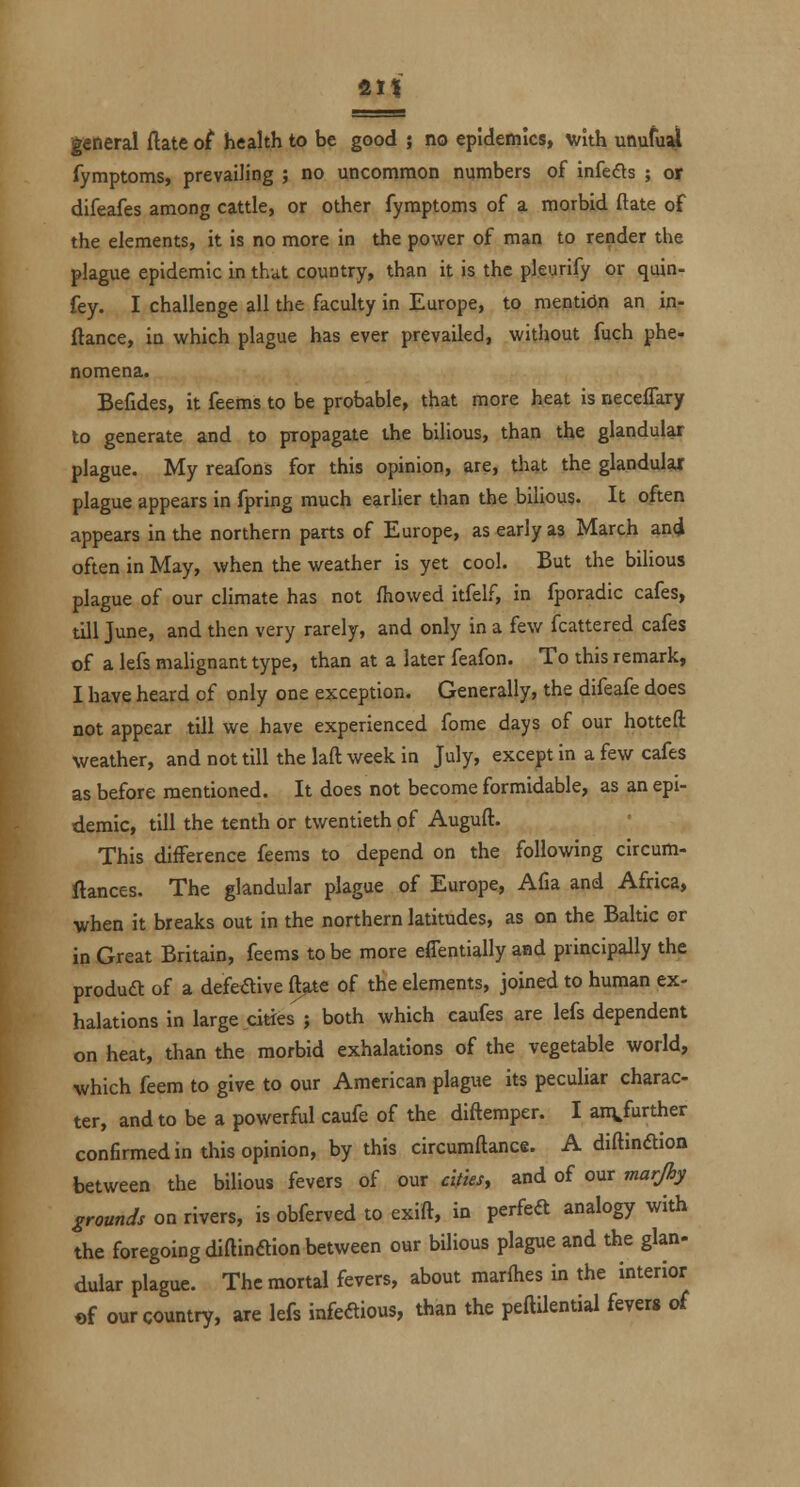 fill general ftate of health to be good ; no epidemics, with utiufu^ fymptoms, prevailing ; no uncommon numbers of infefls ; oy difeafes among cattle, or other fymptoms of a morbid ftate of the elements, it is no more in the power of man to render the plague epidemic in that country, than it is the pleurify or quin- fey. I challenge all the faculty in Europe, to mention an inr ftance, in which plague has ever prevailed, without fuch phe- nomena. Befides, it feems to be probable, that more heat is necelTary to generate and to propagate the bilious, than the glandular plague. My reafons for this opinion, are, that the glandular plague appears in fpring much earlier than the bilious. It often appears in the northern parts of Europe, as early as March an4 often in May, when the weather is yet cool. But the bilious plague of our climate has not fhowed itfel.^, in fporadic cafes, till June, and then very rarely, and only in a few fcattered cafes of a lefs malignant type, than at a later feafon. To this remark, I have heard of only one exception. Generally, the difeafe does not appear till we have experienced fome days of our hotted weather, and not till the laft week in July, except in a few cafes as before mentioned. It does not become formidable, as an epi- demic, till the tenth or twentieth of Auguft. This difference feems to depend on the following circum- ftances. The glandular plague of Europe, Afia and Africa, when it breaks out in the northern latitudes, as on the Baltic or in Great Britain, feems to be more effentially and principally the produdt of a defedive ft>te of the elements, joined to human ex- halations in large cities ; both which caufes are lefs dependent on heat, than the morbid exhalations of the vegetable world, which feem to give to our American plague its peculiar charac- ter, and to be a powerful caufe of the diftemper. I an^further confirmed in this opinion, by this circumftance. A diftinftion between the bilious fevers of our cities, and of our mar/hy grounds on rivers, is obferved to exift, in perfeft analogy with the foregoing diftinaion between our bilious plague and the glan- dular plague. The mortal fevers, about marfties in the interior «f our country, are lefs infeftious, than the peftilential fever* of