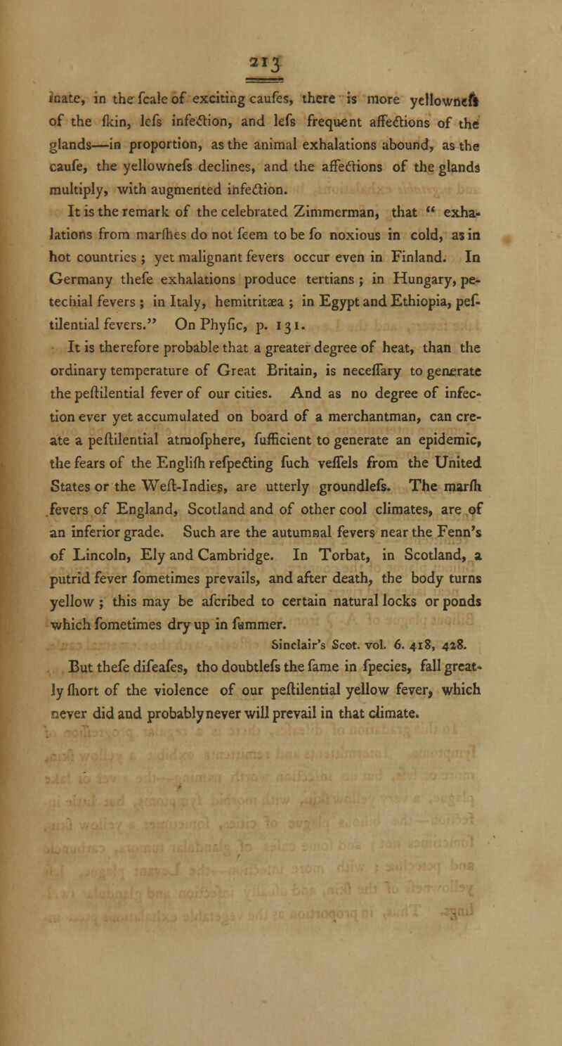 ioate, in the fcale of exciting caufes, there is more yellowneA of the ikin, lefs infeftion, and lefs frequent afFedions of thtf glands—in proportion, as the animal exhalations abound, as the caufe, the yellownefs declines, and the afFeftions of the glands multiply, with augmented ihfedion. It is the remark of the celebrated Zimmerman, that  exha- lations from marfhes do not feem to be fo noxious in cold, as in hot countries ; yet malignant fevers occur even in Finland. In Germany thefe exhalations produce tertians; in Hungary, pe^ techial fevers ; in Italy, hemitritaea ; in Egypt and Ethiopia, pef- tilential fevers. On Phyfic, p. 131. It is therefore probable that a greater degree of heat, than the ordinary temperature of Great Britain, is neceffary to generate the peftilential fever of our cities. And as no degree of infec* tion ever yet accumulated on board of a merchantman, can cre- ate a peftilential atraofphere, fufficient to generate an epidemic, the fears of the Englifh refpefting fuch veffels from the United States or the Weft-Indieg, are utterly groundlefs. The marfli fevers of England, Scotland and of other cool climates, are ,of an inferior grade. Such are the autumnal fevers near the Fenn's of Lincoln, Ely and Cambridge. In Torbat, in Scotland, a. putrid fever fometimes prevails, and after death, the body turns yellow ; this may be afcribed to certain natural locks or ponds which fometimes dry up in fammer. Sinclair's Scot. vol. 6. 418, 4»8. But thefe difeafes, tho doubtlefs the fame in fpecies, fall great, ly Ihort of the violence of our peftilential yellow fever, which never did and probably never will prevail in that climate.