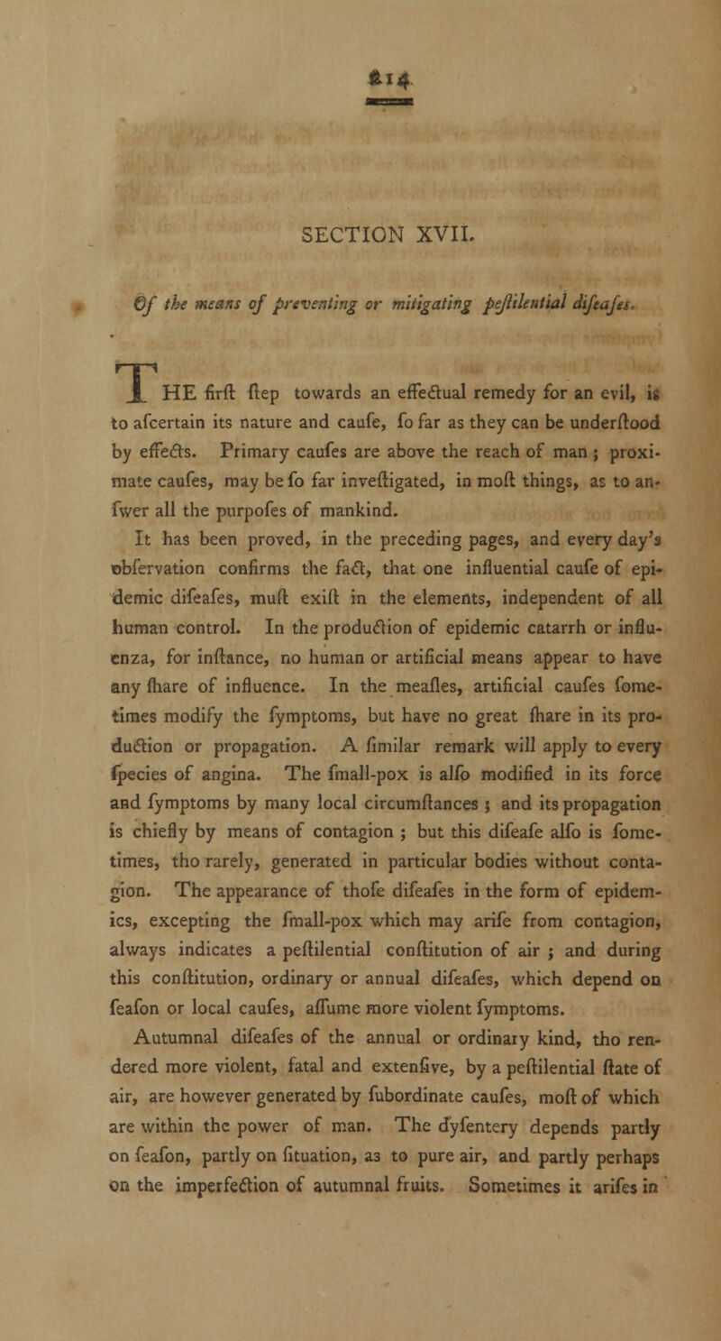 fti4 SECTION XVII. 6f tht means of preventing or mitigating pejlilential difeafes. _L HE firft ftep towards an efFedual remedy for an evil, is to afcertain its nature and caufe, fo far as they can be underftood by effedts. Primary caufes are above the reach of man ; proxi- mate caufes, may be fo far inveftigated, in mod things, as to an- fvver all the purpofes of mankind. It has been proved, in the preceding pages, and every day's obfervation confirms the fa£t, that one influential caufe of epi- demic difeafeis, muft exift in the elements, independent of all human control. In the produdion of epidemic catarrh or influ- enza, for inftance, no human or artificial means appear to have any fhare of influence. In the meafles, artificial caufes fome- tiraes modify the fymptoms, but have no great fhare in its pro- dudion or propagation. A fimilar remark will apply to every Jpecies of angina. The fmall-pox is alfo modified in its force and fymptoms by many local circumftances ; and its propagation is chiefly by means of contagion ; but this difeafe alfo is fome- times, tho rarely, generated in particular bodies without conta- gion. The appearance of thofe difeafes in the form of epidem- ics, excepting the fmall-pox which may arife from contagion, always indicates a peftilential conftitution of air ; and during this conftitution, ordinary or annual difeafes, which depend on feafon or local caufes, alfume more violent fymptoms. Autumnal difeafes of the annual or ordinary kind, tho ren- dered more violent, fatal and extenfive, by a peftilential ftate of air, are however generated by fubordinate caufes, moft of which are within the power of man. The dyfentery depends partly on feafon, partly on fituation, as to pure air, and partly perhaps on the imperfedion of autumnal fruits. Sometimes it arifes in