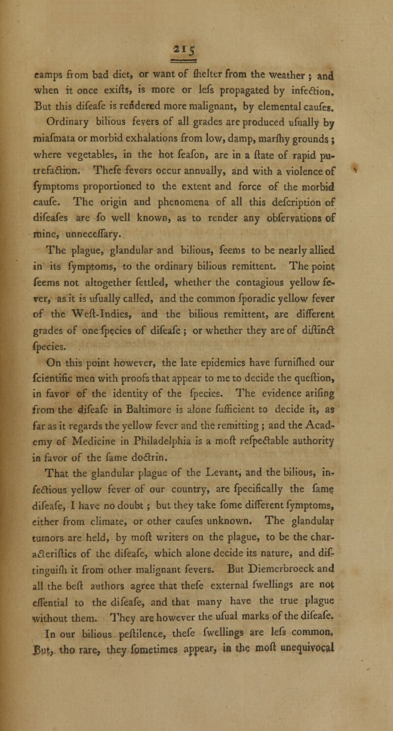 ai5 camps from bad diet, or want of flielter from the weather ; and when it once exifts, is more or lefs propagated by infeftion. But this difeafe is rendered more malignant, by elemental caufes. Ordinary bilious fevers of all grades are produced ufiially by miafmata or morbid exhalations from low, damp, marftiy grounds ; where vegetables, in the hot feafon, are in a ftate of rapid pu- trefaftioti. Thcfe fevers occur annually, and with a violence of fymptoms proportioned to the extent and force of the morbid caufe. The origin and phenomena of all this defcription of difeafes are fo well known, as to render any obfervations of mine, unneceffary. The plague, glandular and bilious, feems to be nearly allied in its fymptoms, to the ordinary bilious remittent. The point feems not altogether fettled, whether the contagious yellow fe- ver, as it is ufually called, and the common fporadic yellow fever of the Weft-Indies, and the bilious remittent, are different grades of one Ip^cies of difeafe ; or whether they are of diftinft fpecies. On this point however, the late epidemics have furniflied our fcientific men with proofs that appear to me to decide the queftion, in favor of the identity of the fpecies. The evidence arifing from the difeafe in Baltimore is alone fufficient to decide it, as far as it regards the yellow fever and the remitting ; and the Acad- emy of Medicine in Philadelphia is a moft refpe<ftable authority in favor of the fame dodrin. That the glandular plague of the Levant, and the bilious, in- fectious yellow fever of our country, are fpecifically the fam^ difeafe, I have no doubt; but they take fome different fymptoms, either from climate, or other caufes unknown. The glandular tumors are held, by moft writers on the plague, to be the char- acleriftics of the difeafe, which alone decide its nature, and difr tinguifli it from other malignant fevers. But Diemerbroeck and all the beft authors agree that thefe external fwellings are not efTential to the difeafe, and that many have the true plague without them. They are however the ufual marks of the difeafe. In our bilious peftilence, thefe fwellings are lefs common. But, tho rare, they fometimes appear, ia the moft unequivocal