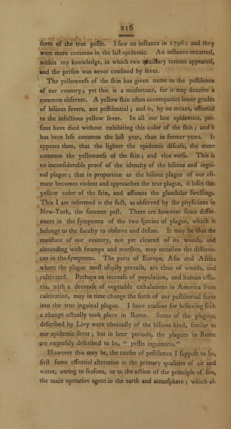 form of the true peflis. I faw an inftance in 1796 ; and they were more common in the laft epidemic. An inftance occurred, .within my knowledge, in which two ^xillary tumors appeared, and the perfon was never confined by fever. The yellownefs of the fkin has given name to the peftilence of our country; yet this is a misfortune, for it may deceive a common obferver. A yellow flcin often accompanies lower grades of bilious fevers, not peftilential; and is, by no means, effential to the infedious yellow fever. In all our late epidemics, per- fons have died without exhibiting this color of the fkin ; and It has been lefs common the laft year, than in former years. It appears then, that the lighter the epidemic difeafe, the more common the yellownefs of the Ikin; and vice verfa. This is no inconfiderable proof of the identity of the bilious and ingui- nal plague ; that in proportion as the bilious plague of our cli- mate becomes violent and approaches the true plague, it lofes that yellow color of the fldn, and aflumes the glandular fwelllngs. This I am informed is the fadt, as obferved by the phyficians in New-York, the fummer paft. There are however fome differ- ences in the fyraptoms of the two fpecies of plague, which it belongs to the faculty to obferve and define. It may be that the , moiflure of our country, not yet cleared of its woods, and abounding with fwamps and marfhes, may occafion the differen- -xes in the fymptoms. The parts of Europe, Afia and Africa .^where the plague moft uflially prevails, are clear of woods, and ^ cultivated. Perhaps an increafe of population, and human efflu- via, with a decreafe of vegetable exhalations in America from cultivation, may in time change the form of our peftilential fever into the trae inguical plague. I have reafons for,believing fuch a change acftually took place in Rome. Some of the plagues, defcribed by Livy were obvioufly of the bilious kind, fimilar to our epidemic fever; but in later periods, the plagues in Rome are exprefsly defcribed to be, *' peflis inguinarla. However this may be, the caufes of pefiilence I fuppofe to be, firft fome effential alteration in the primary qualities of air and water, owing to feafons, or to the aftion of the principle of fire, the main operative agent in the earth and atmolphere; which al-