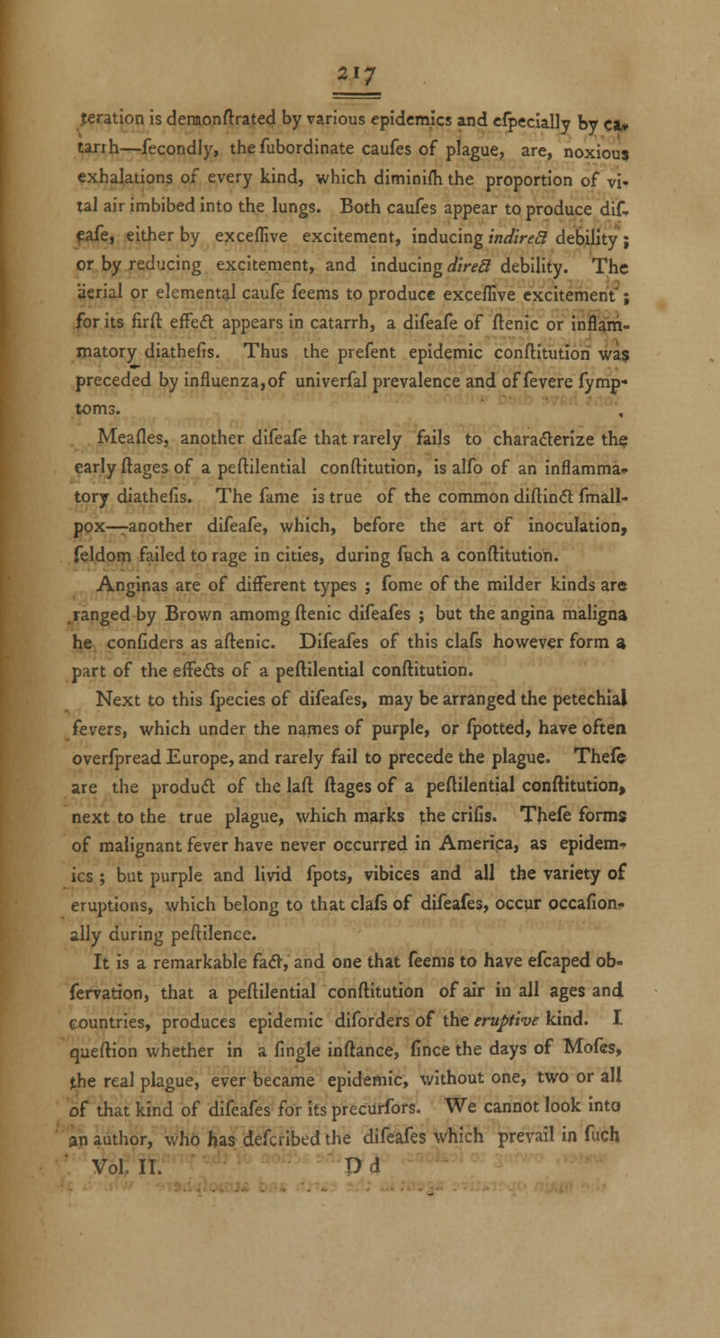 feration is deimonftrated by various epidemics and eJpecially by cat* tarih-^fecondly, the fubordinate caufes of plague, are, noxiouj exhalations of every kind, which diminifli the proportion of vi-? tal air imbibed into the lungs. Both caufes appear to produce dif- ^afe, either by exceffive excitement, inducing zW/m? debility ; or by reducing excitement, and inducing d'trea debility. The aerial pr elemental caufe feems to produce exceffive excitement'; for its firft efFeft appears in catarrh, a difeafe of ftenic or inflam- matory diathefis. Thus the prefent epidemic conftitutiori was preceded by influenza,of univerfal prevalence and of fever e fymp- toms. ' ' ' ^ ''''■' '''', Meafles, another difeafe that rarely fails to charaderize th^ early ftages of a peftilential conftitution, is alfo of an inflamma* tory diathefis. The fame is true of the common diftin<ft fmall- pox—ranother difeafe, which, before the art of inoculation, feldom failed to rage in cities, during fuch a conftitution. Anginas are of different types ; fome of the milder kinds are .ranged by Brown amomg ftenic difeafes ; but the angina maligna he confiders as aftenic. Difeafes of this clafs however form a part of the eifefts of a peftilential conftitution. Next to this fpecies of difeafes, may be arranged the petechial fevers, which under the names of purple, or (potted, have often overfpread Europe, and rarely fail to precede the plague. Thefe are the produft of the laft ftages of a peftilential conftitution, next to the true plague, which marks the crifis. Thefe forms of malignant fever have never occurred in America, as epidem- ics ; but purple and livid fpots, vibices and all the variety of eruptions, which belong to that clafs of difeafes, occur occafion- ally during peftilence. It is a remarkable (&&, and one that feems to have efcaped ob- fervation, that a peftilential conftitution of air in all ages and countries, produces epidemic diforders of the eruptive kind. I queftion whether in a fingle inftance, fince the days of Moles, the real plague, ever became epidemic, without one, two or all of that kind of difeafes for its precurfors. We cannot look into an author, who has defcribed the difeafes which prevail in fuch Vol; 11. 'P^d^