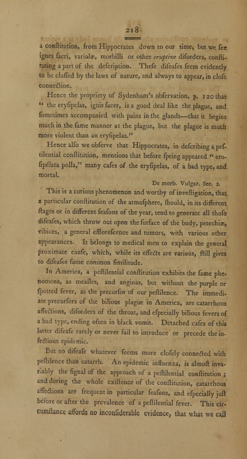 a conftitutioD, from Hippocrates down to our time, but we fee ignes facri, variolae, morbilli or other eruptive diforders, confti- tuting a part of the defcription. Thefe difeafes feem evidently to be claffed by the laws of nature, and always to appear, in clofe connexion. Hence the propriety of Sydenham's obfervation, p. 120 that ** the eryfipelas, ignis facer, is a good deal Hke the plague, and fometimes accompanied with pains in the glands—that it begins much in the fame manner as the plague, but the plague is much more violent than an eryfipelas. Hence alfo we obferve that Hippocrates, in defcribing a pef- tilential conftitution, mentions that before fpring appeared eru- fipelata polla, many cafes of the eryfipelas, of a bad type, and mortal. De morb. Vulgar. Sec. 2. This is a curious phenomenon and worthy of inveftigation, that a particular conftitution of the atmofphere, fhould, in its different ftages or in different feafons of the year, tend to generate all thofe difeafes, which throw out upon the furface of the body, petechisc, vibices, a general efflorefcence and tumors, with various other appearances. It belongs to medical men to explain the general proximate caufe, which, while its effeds are varioDS, flill gives to difeafes fome common fimilitude. In America, a peflilential conftitution exhibits the fame phe- nomena, as meafles, and anginas, but without the purple or (potted fever, as the precurfor of our peftllence. The immedi- ate precurfors of the bilious plague in America, are catarrhous affedions, diforders of the throat, and efpecially bilious fevers of a bad type, ending often in black vomit. Detached cafes of this latter difeafe rarely or never fail to introduce or precede the in- feftious epidemic. But no difeafe whatever feems more clofely connefted with peftllence than catarrh. An epidemic influenza, is almoft inva- riably the fignal of the approach of a peftilential conftitution ; and during the whole exiftence of the conftitution, catarrhous affedions are frequent in particular feafons, and efpecially juft before or after the prevalence of a peftilential fever. This cir- cumftance affords no inconfiderable evidence, that what we call