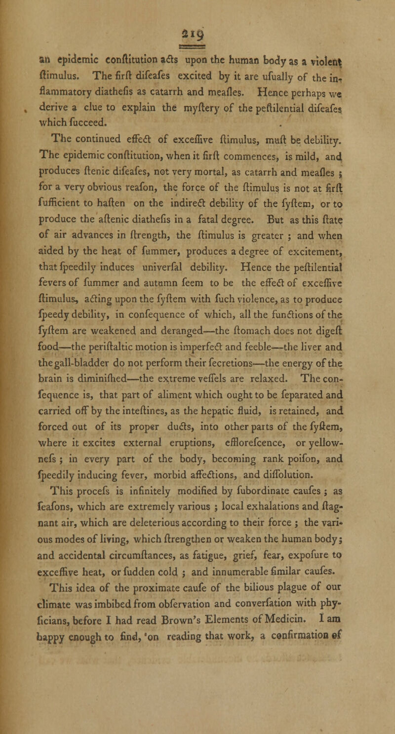 an epidemic conftltution a(fls upon the human body as a violent ftimulus. The firft difeafes excited by it are ufually of the in-? flammatory diathefis as catarrh and meafles. Hence perhaps we derive a clue to explain the myftery of the peftilential difeafes which fucceed. The continued efFed: of exceffive ftimulus, muft be debility. The epidemic conftitution, when it firft commences, is mild, and produces ftenic difeafes, not very mortal, as catarrh and meafles ; for a very obvious reafon, the force of the ftimulus is not at firft fufficient to haften on the indirect debility of the fyftem, or to produce the aftenic diathefis in a fatal degree. But as this ftate of air advances in ftrength, the ftimulus is greater ; and when aided by the heat of fummer, produces a degree of excitement, that fpeedily induces univerfal debility. Hence the peftilential fevers of fummer and autumn feem to be the efFe<5t of exceflive ftimulus, ading upon the fyftem with fuch violence, as to produce fpeedy debility, in confequence of which, all the fundionsof the fyftem are weakened and deranged—the ftomach does not digeft food—the periftaltic motion is imperfect and feeble—the liver and the gall-bladder do not perform their fecretions—the energy of the brain is diminiftied—the extreme veflels are relaxed. The con- fequence is, that part of aliment which ought to be feparated and carried off by the inteftines, as the hepatic fluid, is retained, and forced out of its proper duds, into other parts of the fyftem, where it excites external eruptions, efflorefcence, or yellow- nefs ; in every part of the body, becoming rank poifon, and fpeedily inducing fever, morbid afFeftions, and diflblution. This procefs is infinitely modified by fubordinate caufes ; as feafons, which are extremely various ; local exhalations and ftag- nant air, which are deleterious according to their force j the vari* ous modes of living, which ftrengthen or weaken the human body; and accidental circumftances, as fatigue, grief, fear, expofure to exceffive heat, or fudden cold ; and innumerable fimilar caufes. This idea of the proximate caufe of the bilious plague of our climate was imbibed from obfervation and converfation with phy- ficians, before I had read Brown's Elements of Medicin. I am happy enough to find, 'on reading that work, a confirmation ef